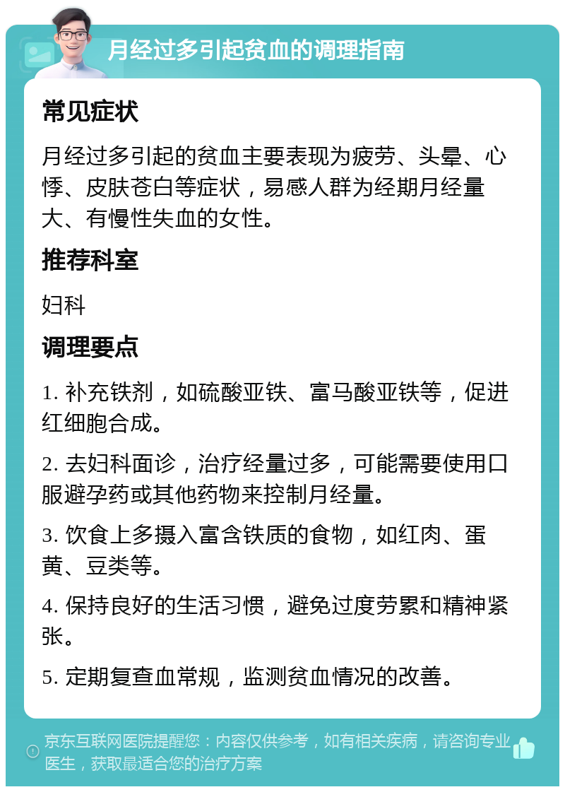 月经过多引起贫血的调理指南 常见症状 月经过多引起的贫血主要表现为疲劳、头晕、心悸、皮肤苍白等症状，易感人群为经期月经量大、有慢性失血的女性。 推荐科室 妇科 调理要点 1. 补充铁剂，如硫酸亚铁、富马酸亚铁等，促进红细胞合成。 2. 去妇科面诊，治疗经量过多，可能需要使用口服避孕药或其他药物来控制月经量。 3. 饮食上多摄入富含铁质的食物，如红肉、蛋黄、豆类等。 4. 保持良好的生活习惯，避免过度劳累和精神紧张。 5. 定期复查血常规，监测贫血情况的改善。