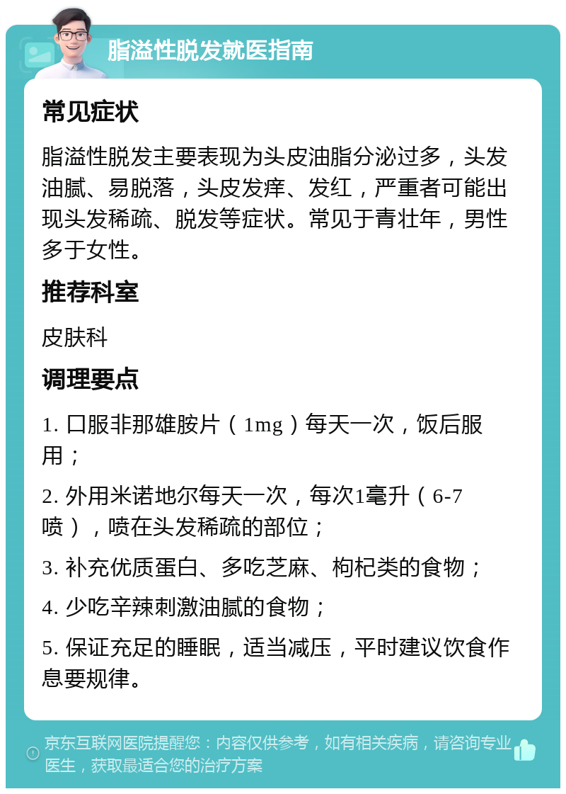 脂溢性脱发就医指南 常见症状 脂溢性脱发主要表现为头皮油脂分泌过多，头发油腻、易脱落，头皮发痒、发红，严重者可能出现头发稀疏、脱发等症状。常见于青壮年，男性多于女性。 推荐科室 皮肤科 调理要点 1. 口服非那雄胺片（1mg）每天一次，饭后服用； 2. 外用米诺地尔每天一次，每次1毫升（6-7喷），喷在头发稀疏的部位； 3. 补充优质蛋白、多吃芝麻、枸杞类的食物； 4. 少吃辛辣刺激油腻的食物； 5. 保证充足的睡眠，适当减压，平时建议饮食作息要规律。