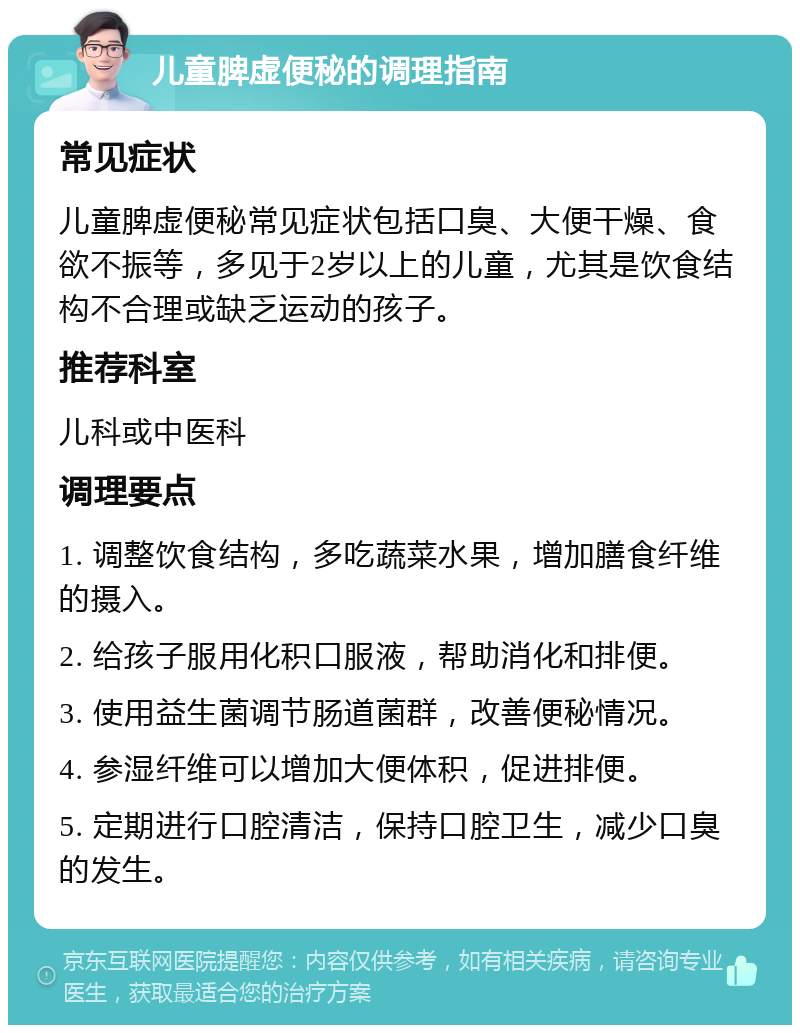 儿童脾虚便秘的调理指南 常见症状 儿童脾虚便秘常见症状包括口臭、大便干燥、食欲不振等，多见于2岁以上的儿童，尤其是饮食结构不合理或缺乏运动的孩子。 推荐科室 儿科或中医科 调理要点 1. 调整饮食结构，多吃蔬菜水果，增加膳食纤维的摄入。 2. 给孩子服用化积口服液，帮助消化和排便。 3. 使用益生菌调节肠道菌群，改善便秘情况。 4. 参湿纤维可以增加大便体积，促进排便。 5. 定期进行口腔清洁，保持口腔卫生，减少口臭的发生。