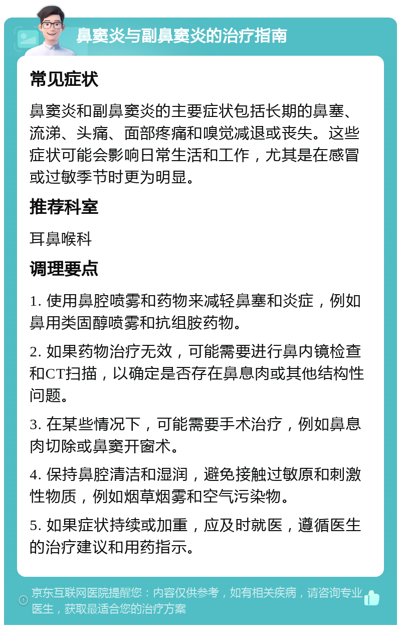 鼻窦炎与副鼻窦炎的治疗指南 常见症状 鼻窦炎和副鼻窦炎的主要症状包括长期的鼻塞、流涕、头痛、面部疼痛和嗅觉减退或丧失。这些症状可能会影响日常生活和工作，尤其是在感冒或过敏季节时更为明显。 推荐科室 耳鼻喉科 调理要点 1. 使用鼻腔喷雾和药物来减轻鼻塞和炎症，例如鼻用类固醇喷雾和抗组胺药物。 2. 如果药物治疗无效，可能需要进行鼻内镜检查和CT扫描，以确定是否存在鼻息肉或其他结构性问题。 3. 在某些情况下，可能需要手术治疗，例如鼻息肉切除或鼻窦开窗术。 4. 保持鼻腔清洁和湿润，避免接触过敏原和刺激性物质，例如烟草烟雾和空气污染物。 5. 如果症状持续或加重，应及时就医，遵循医生的治疗建议和用药指示。