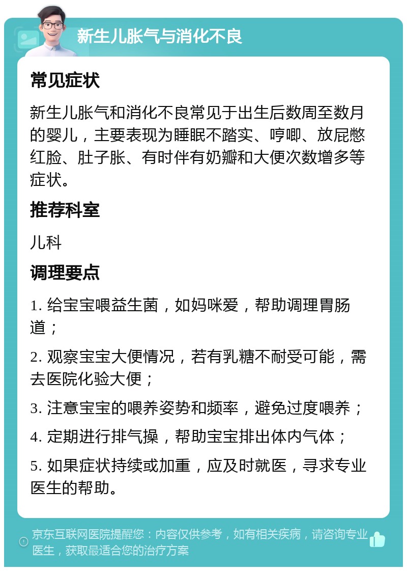 新生儿胀气与消化不良 常见症状 新生儿胀气和消化不良常见于出生后数周至数月的婴儿，主要表现为睡眠不踏实、哼唧、放屁憋红脸、肚子胀、有时伴有奶瓣和大便次数增多等症状。 推荐科室 儿科 调理要点 1. 给宝宝喂益生菌，如妈咪爱，帮助调理胃肠道； 2. 观察宝宝大便情况，若有乳糖不耐受可能，需去医院化验大便； 3. 注意宝宝的喂养姿势和频率，避免过度喂养； 4. 定期进行排气操，帮助宝宝排出体内气体； 5. 如果症状持续或加重，应及时就医，寻求专业医生的帮助。