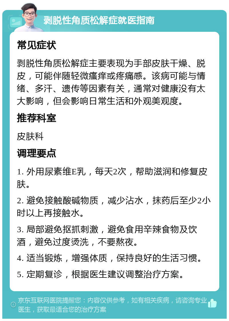 剥脱性角质松解症就医指南 常见症状 剥脱性角质松解症主要表现为手部皮肤干燥、脱皮，可能伴随轻微瘙痒或疼痛感。该病可能与情绪、多汗、遗传等因素有关，通常对健康没有太大影响，但会影响日常生活和外观美观度。 推荐科室 皮肤科 调理要点 1. 外用尿素维E乳，每天2次，帮助滋润和修复皮肤。 2. 避免接触酸碱物质，减少沾水，抹药后至少2小时以上再接触水。 3. 局部避免抠抓刺激，避免食用辛辣食物及饮酒，避免过度烫洗，不要熬夜。 4. 适当锻炼，增强体质，保持良好的生活习惯。 5. 定期复诊，根据医生建议调整治疗方案。