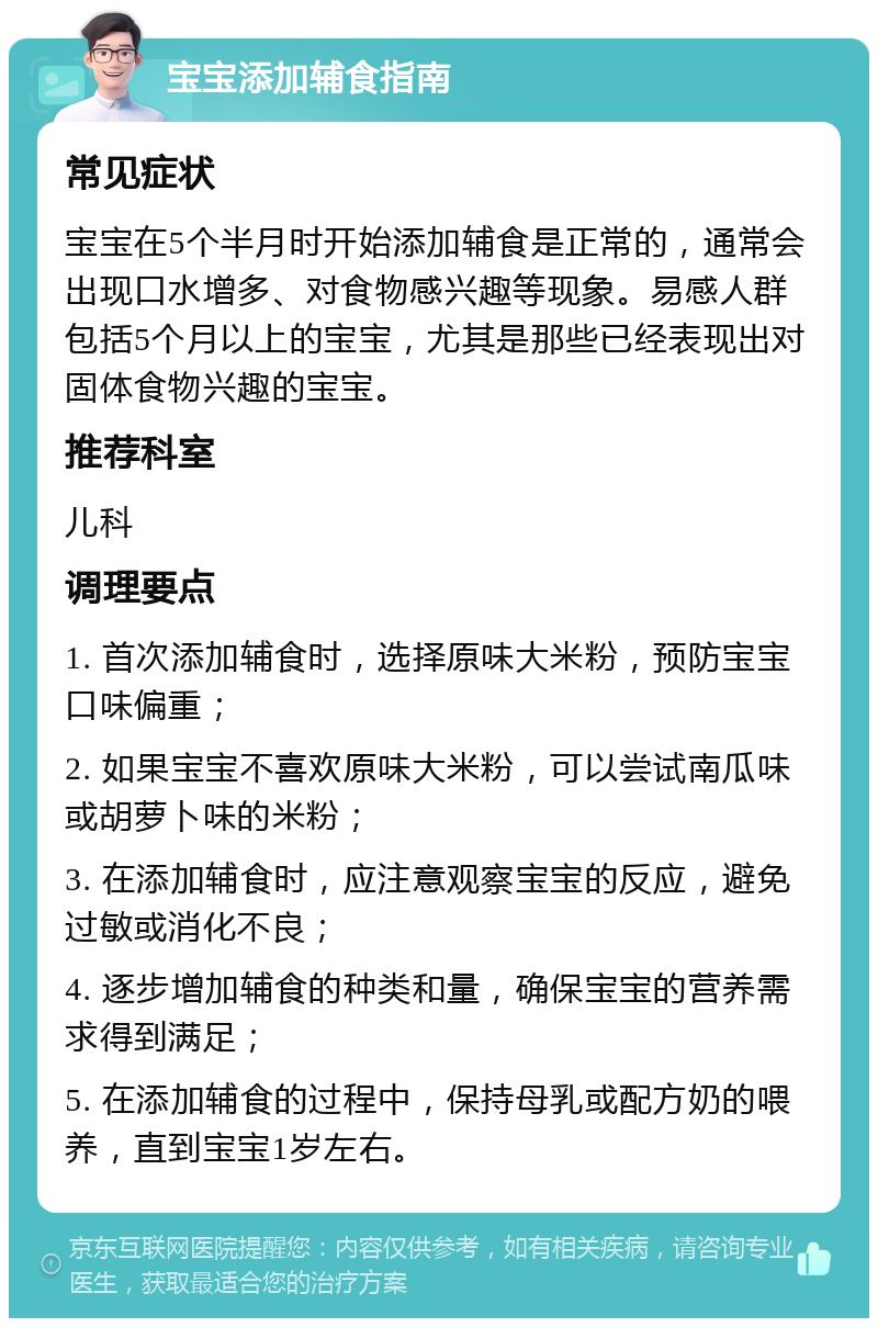 宝宝添加辅食指南 常见症状 宝宝在5个半月时开始添加辅食是正常的，通常会出现口水增多、对食物感兴趣等现象。易感人群包括5个月以上的宝宝，尤其是那些已经表现出对固体食物兴趣的宝宝。 推荐科室 儿科 调理要点 1. 首次添加辅食时，选择原味大米粉，预防宝宝口味偏重； 2. 如果宝宝不喜欢原味大米粉，可以尝试南瓜味或胡萝卜味的米粉； 3. 在添加辅食时，应注意观察宝宝的反应，避免过敏或消化不良； 4. 逐步增加辅食的种类和量，确保宝宝的营养需求得到满足； 5. 在添加辅食的过程中，保持母乳或配方奶的喂养，直到宝宝1岁左右。