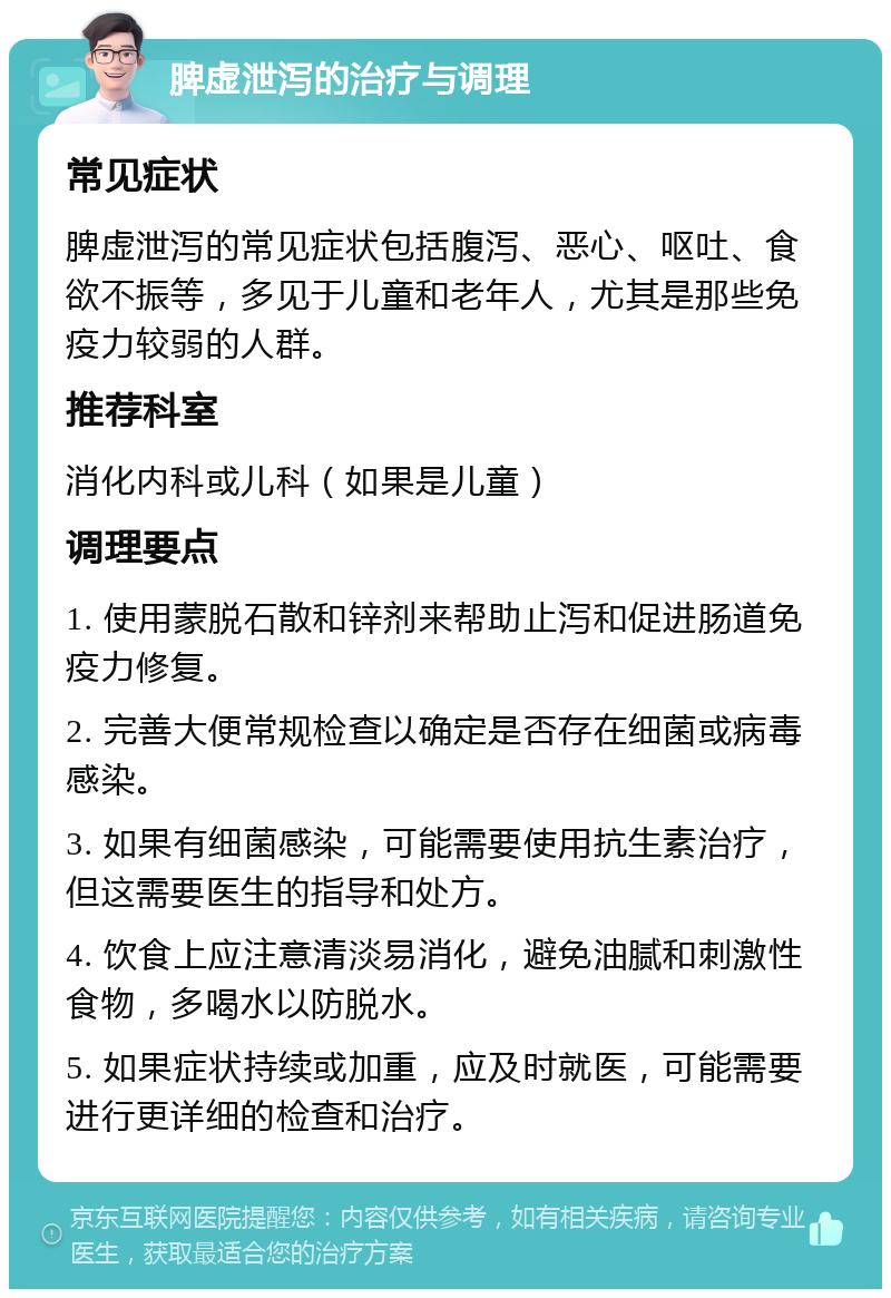 脾虚泄泻的治疗与调理 常见症状 脾虚泄泻的常见症状包括腹泻、恶心、呕吐、食欲不振等，多见于儿童和老年人，尤其是那些免疫力较弱的人群。 推荐科室 消化内科或儿科（如果是儿童） 调理要点 1. 使用蒙脱石散和锌剂来帮助止泻和促进肠道免疫力修复。 2. 完善大便常规检查以确定是否存在细菌或病毒感染。 3. 如果有细菌感染，可能需要使用抗生素治疗，但这需要医生的指导和处方。 4. 饮食上应注意清淡易消化，避免油腻和刺激性食物，多喝水以防脱水。 5. 如果症状持续或加重，应及时就医，可能需要进行更详细的检查和治疗。