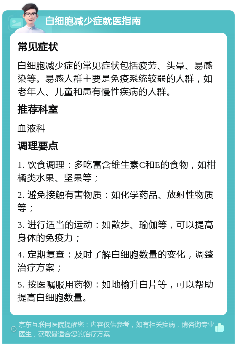 白细胞减少症就医指南 常见症状 白细胞减少症的常见症状包括疲劳、头晕、易感染等。易感人群主要是免疫系统较弱的人群，如老年人、儿童和患有慢性疾病的人群。 推荐科室 血液科 调理要点 1. 饮食调理：多吃富含维生素C和E的食物，如柑橘类水果、坚果等； 2. 避免接触有害物质：如化学药品、放射性物质等； 3. 进行适当的运动：如散步、瑜伽等，可以提高身体的免疫力； 4. 定期复查：及时了解白细胞数量的变化，调整治疗方案； 5. 按医嘱服用药物：如地榆升白片等，可以帮助提高白细胞数量。