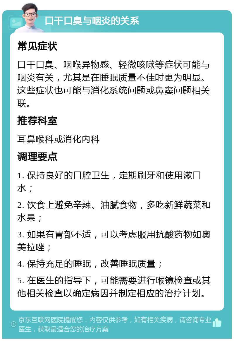 口干口臭与咽炎的关系 常见症状 口干口臭、咽喉异物感、轻微咳嗽等症状可能与咽炎有关，尤其是在睡眠质量不佳时更为明显。这些症状也可能与消化系统问题或鼻窦问题相关联。 推荐科室 耳鼻喉科或消化内科 调理要点 1. 保持良好的口腔卫生，定期刷牙和使用漱口水； 2. 饮食上避免辛辣、油腻食物，多吃新鲜蔬菜和水果； 3. 如果有胃部不适，可以考虑服用抗酸药物如奥美拉唑； 4. 保持充足的睡眠，改善睡眠质量； 5. 在医生的指导下，可能需要进行喉镜检查或其他相关检查以确定病因并制定相应的治疗计划。