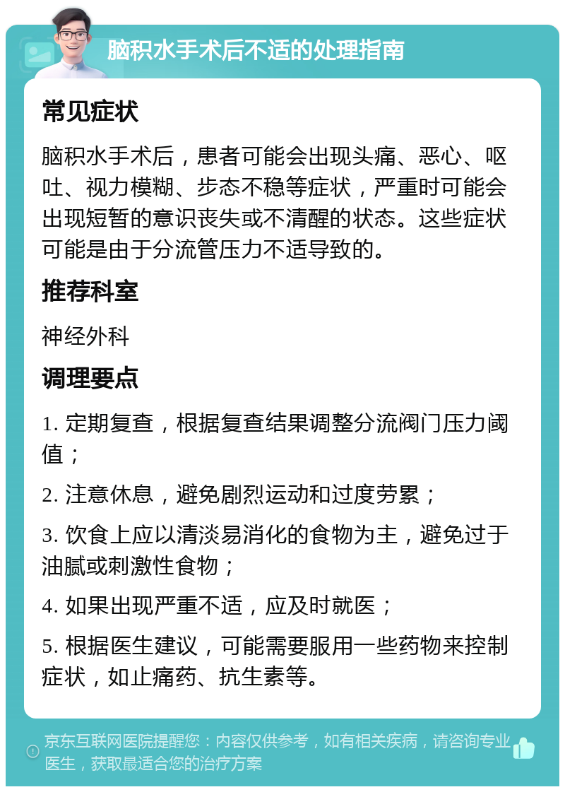 脑积水手术后不适的处理指南 常见症状 脑积水手术后，患者可能会出现头痛、恶心、呕吐、视力模糊、步态不稳等症状，严重时可能会出现短暂的意识丧失或不清醒的状态。这些症状可能是由于分流管压力不适导致的。 推荐科室 神经外科 调理要点 1. 定期复查，根据复查结果调整分流阀门压力阈值； 2. 注意休息，避免剧烈运动和过度劳累； 3. 饮食上应以清淡易消化的食物为主，避免过于油腻或刺激性食物； 4. 如果出现严重不适，应及时就医； 5. 根据医生建议，可能需要服用一些药物来控制症状，如止痛药、抗生素等。