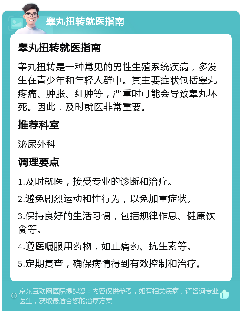 睾丸扭转就医指南 睾丸扭转就医指南 睾丸扭转是一种常见的男性生殖系统疾病，多发生在青少年和年轻人群中。其主要症状包括睾丸疼痛、肿胀、红肿等，严重时可能会导致睾丸坏死。因此，及时就医非常重要。 推荐科室 泌尿外科 调理要点 1.及时就医，接受专业的诊断和治疗。 2.避免剧烈运动和性行为，以免加重症状。 3.保持良好的生活习惯，包括规律作息、健康饮食等。 4.遵医嘱服用药物，如止痛药、抗生素等。 5.定期复查，确保病情得到有效控制和治疗。