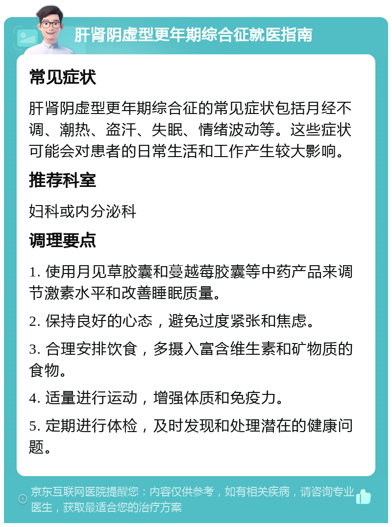 肝肾阴虚型更年期综合征就医指南 常见症状 肝肾阴虚型更年期综合征的常见症状包括月经不调、潮热、盗汗、失眠、情绪波动等。这些症状可能会对患者的日常生活和工作产生较大影响。 推荐科室 妇科或内分泌科 调理要点 1. 使用月见草胶囊和蔓越莓胶囊等中药产品来调节激素水平和改善睡眠质量。 2. 保持良好的心态，避免过度紧张和焦虑。 3. 合理安排饮食，多摄入富含维生素和矿物质的食物。 4. 适量进行运动，增强体质和免疫力。 5. 定期进行体检，及时发现和处理潜在的健康问题。