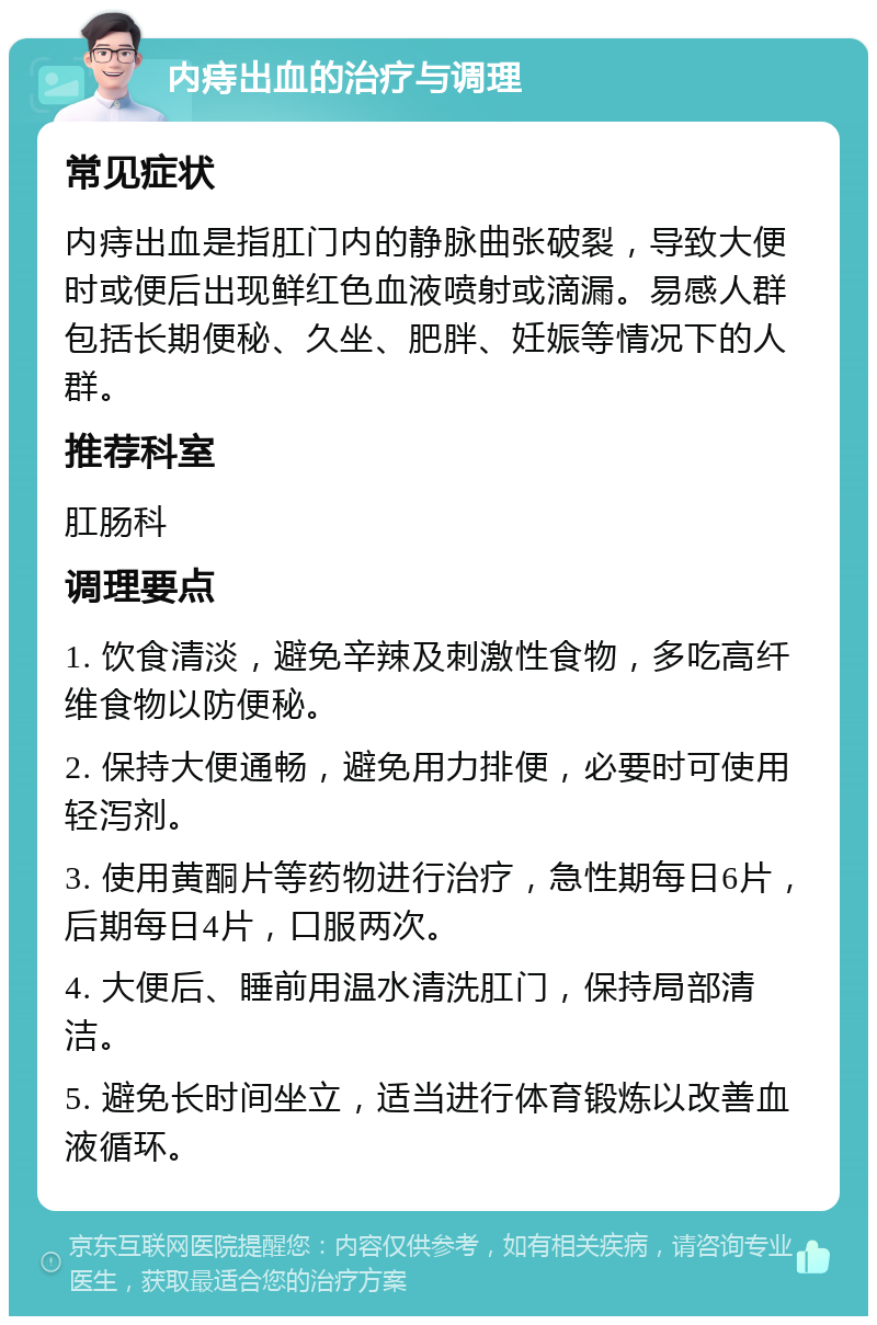 内痔出血的治疗与调理 常见症状 内痔出血是指肛门内的静脉曲张破裂，导致大便时或便后出现鲜红色血液喷射或滴漏。易感人群包括长期便秘、久坐、肥胖、妊娠等情况下的人群。 推荐科室 肛肠科 调理要点 1. 饮食清淡，避免辛辣及刺激性食物，多吃高纤维食物以防便秘。 2. 保持大便通畅，避免用力排便，必要时可使用轻泻剂。 3. 使用黄酮片等药物进行治疗，急性期每日6片，后期每日4片，口服两次。 4. 大便后、睡前用温水清洗肛门，保持局部清洁。 5. 避免长时间坐立，适当进行体育锻炼以改善血液循环。