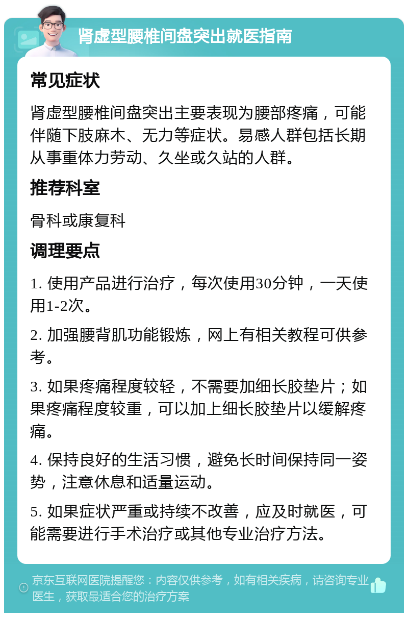 肾虚型腰椎间盘突出就医指南 常见症状 肾虚型腰椎间盘突出主要表现为腰部疼痛，可能伴随下肢麻木、无力等症状。易感人群包括长期从事重体力劳动、久坐或久站的人群。 推荐科室 骨科或康复科 调理要点 1. 使用产品进行治疗，每次使用30分钟，一天使用1-2次。 2. 加强腰背肌功能锻炼，网上有相关教程可供参考。 3. 如果疼痛程度较轻，不需要加细长胶垫片；如果疼痛程度较重，可以加上细长胶垫片以缓解疼痛。 4. 保持良好的生活习惯，避免长时间保持同一姿势，注意休息和适量运动。 5. 如果症状严重或持续不改善，应及时就医，可能需要进行手术治疗或其他专业治疗方法。