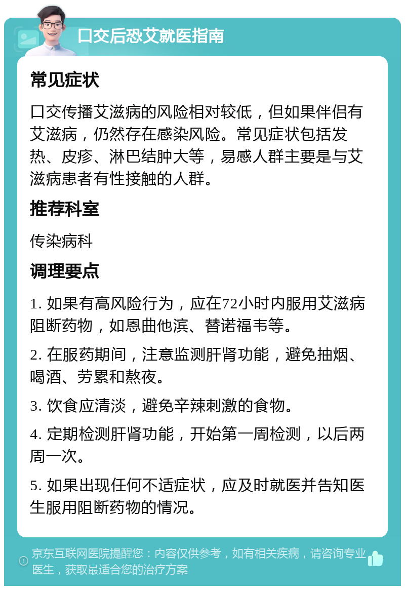 口交后恐艾就医指南 常见症状 口交传播艾滋病的风险相对较低，但如果伴侣有艾滋病，仍然存在感染风险。常见症状包括发热、皮疹、淋巴结肿大等，易感人群主要是与艾滋病患者有性接触的人群。 推荐科室 传染病科 调理要点 1. 如果有高风险行为，应在72小时内服用艾滋病阻断药物，如恩曲他滨、替诺福韦等。 2. 在服药期间，注意监测肝肾功能，避免抽烟、喝酒、劳累和熬夜。 3. 饮食应清淡，避免辛辣刺激的食物。 4. 定期检测肝肾功能，开始第一周检测，以后两周一次。 5. 如果出现任何不适症状，应及时就医并告知医生服用阻断药物的情况。