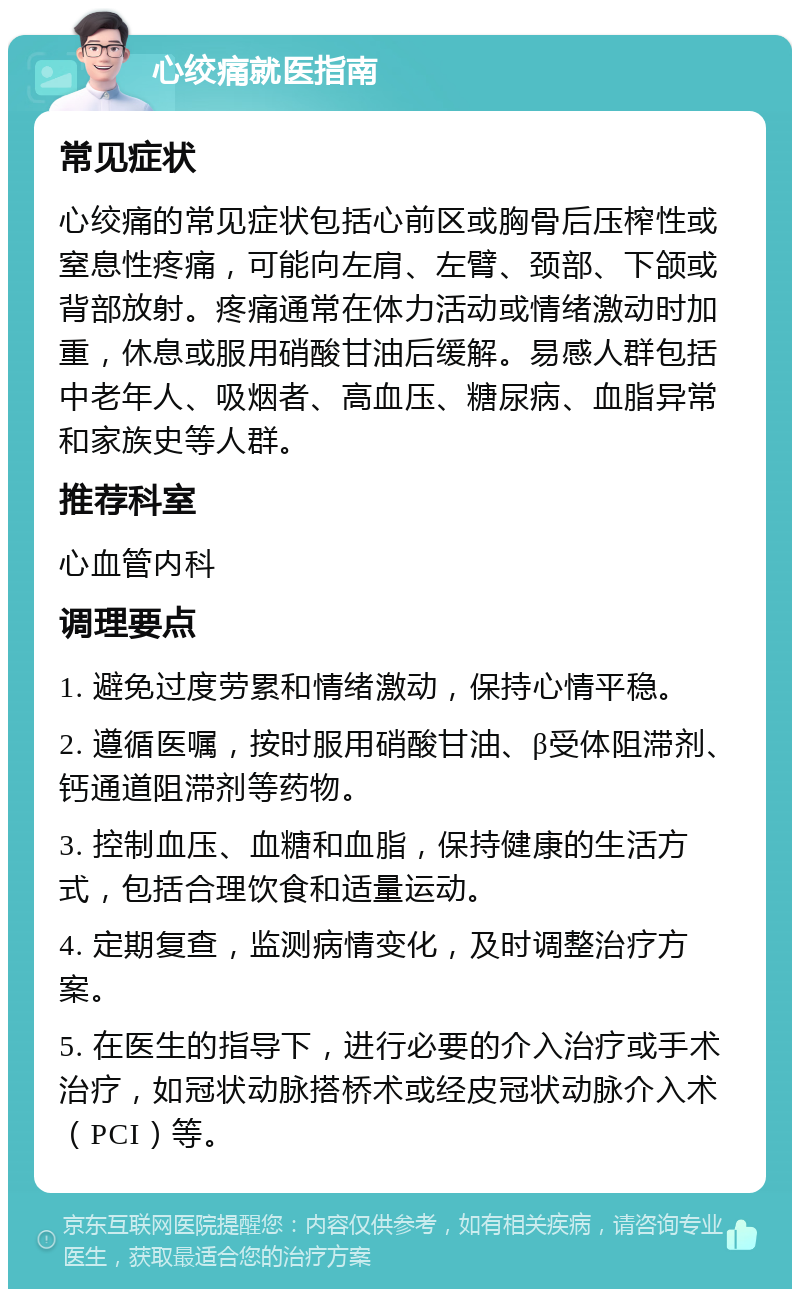 心绞痛就医指南 常见症状 心绞痛的常见症状包括心前区或胸骨后压榨性或窒息性疼痛，可能向左肩、左臂、颈部、下颌或背部放射。疼痛通常在体力活动或情绪激动时加重，休息或服用硝酸甘油后缓解。易感人群包括中老年人、吸烟者、高血压、糖尿病、血脂异常和家族史等人群。 推荐科室 心血管内科 调理要点 1. 避免过度劳累和情绪激动，保持心情平稳。 2. 遵循医嘱，按时服用硝酸甘油、β受体阻滞剂、钙通道阻滞剂等药物。 3. 控制血压、血糖和血脂，保持健康的生活方式，包括合理饮食和适量运动。 4. 定期复查，监测病情变化，及时调整治疗方案。 5. 在医生的指导下，进行必要的介入治疗或手术治疗，如冠状动脉搭桥术或经皮冠状动脉介入术（PCI）等。