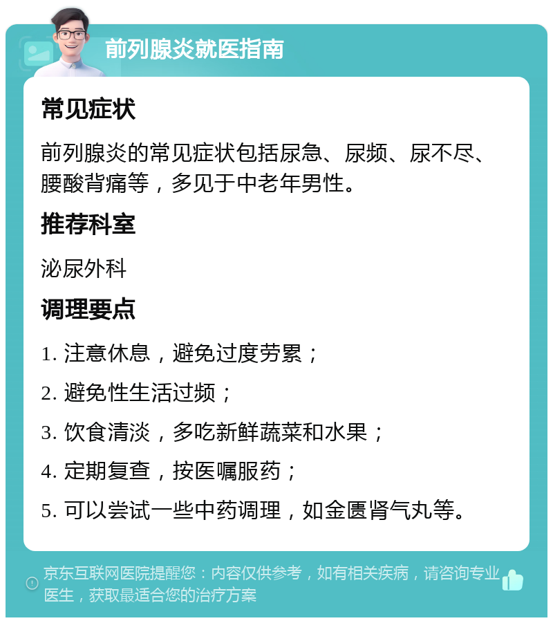 前列腺炎就医指南 常见症状 前列腺炎的常见症状包括尿急、尿频、尿不尽、腰酸背痛等，多见于中老年男性。 推荐科室 泌尿外科 调理要点 1. 注意休息，避免过度劳累； 2. 避免性生活过频； 3. 饮食清淡，多吃新鲜蔬菜和水果； 4. 定期复查，按医嘱服药； 5. 可以尝试一些中药调理，如金匮肾气丸等。