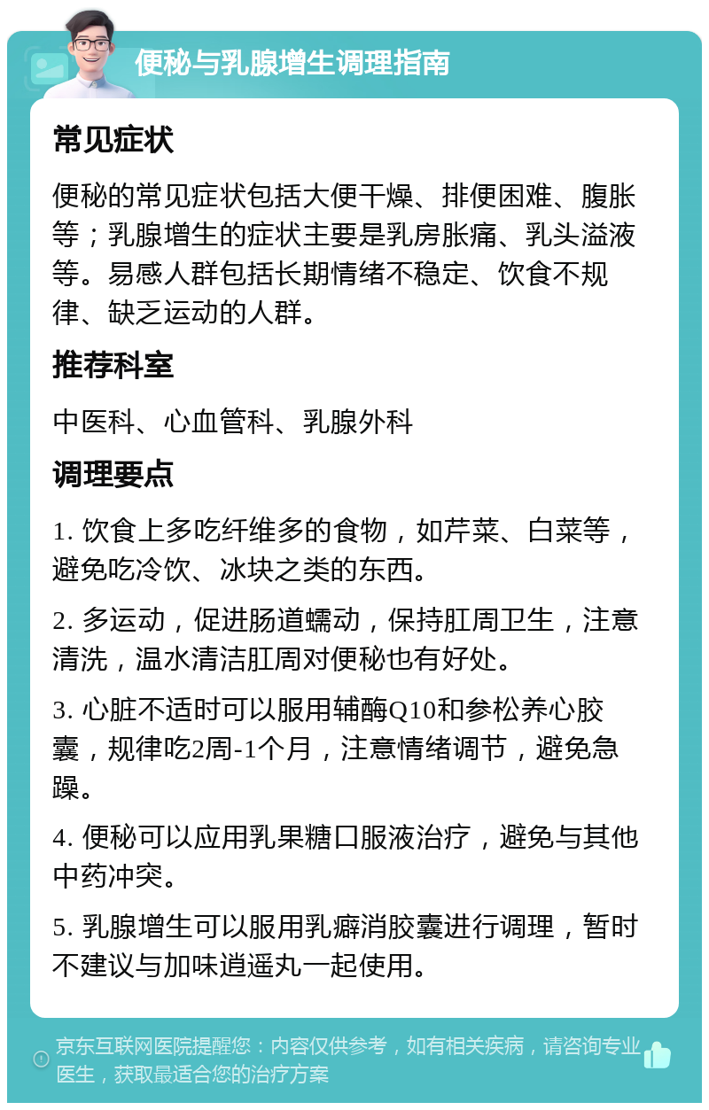 便秘与乳腺增生调理指南 常见症状 便秘的常见症状包括大便干燥、排便困难、腹胀等；乳腺增生的症状主要是乳房胀痛、乳头溢液等。易感人群包括长期情绪不稳定、饮食不规律、缺乏运动的人群。 推荐科室 中医科、心血管科、乳腺外科 调理要点 1. 饮食上多吃纤维多的食物，如芹菜、白菜等，避免吃冷饮、冰块之类的东西。 2. 多运动，促进肠道蠕动，保持肛周卫生，注意清洗，温水清洁肛周对便秘也有好处。 3. 心脏不适时可以服用辅酶Q10和参松养心胶囊，规律吃2周-1个月，注意情绪调节，避免急躁。 4. 便秘可以应用乳果糖口服液治疗，避免与其他中药冲突。 5. 乳腺增生可以服用乳癖消胶囊进行调理，暂时不建议与加味逍遥丸一起使用。