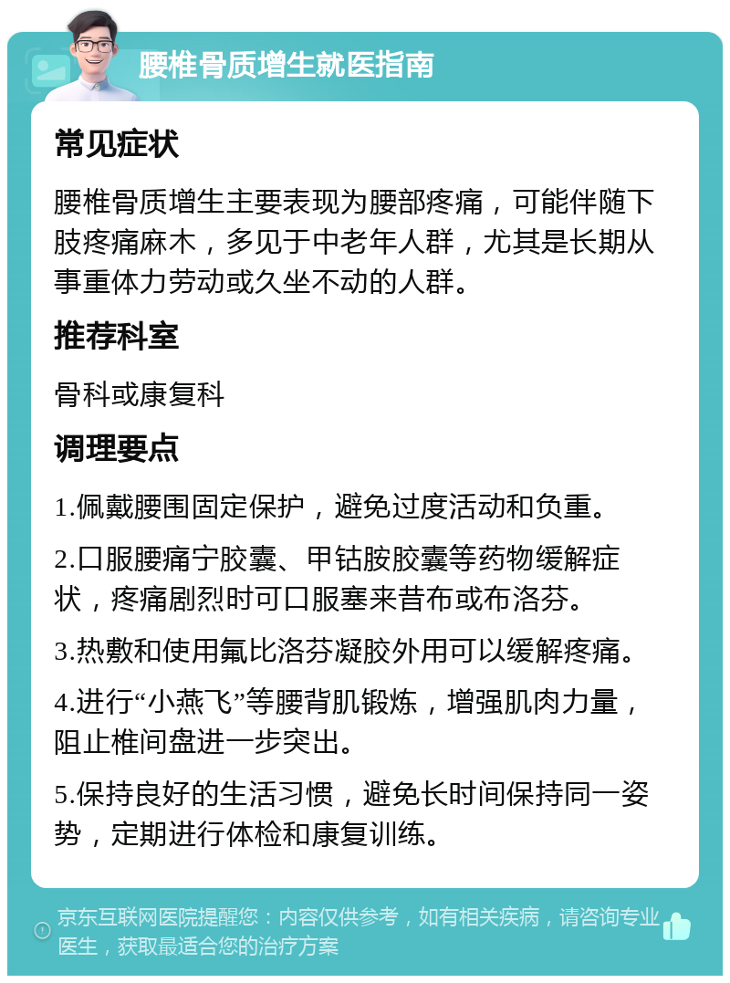 腰椎骨质增生就医指南 常见症状 腰椎骨质增生主要表现为腰部疼痛，可能伴随下肢疼痛麻木，多见于中老年人群，尤其是长期从事重体力劳动或久坐不动的人群。 推荐科室 骨科或康复科 调理要点 1.佩戴腰围固定保护，避免过度活动和负重。 2.口服腰痛宁胶囊、甲钴胺胶囊等药物缓解症状，疼痛剧烈时可口服塞来昔布或布洛芬。 3.热敷和使用氟比洛芬凝胶外用可以缓解疼痛。 4.进行“小燕飞”等腰背肌锻炼，增强肌肉力量，阻止椎间盘进一步突出。 5.保持良好的生活习惯，避免长时间保持同一姿势，定期进行体检和康复训练。