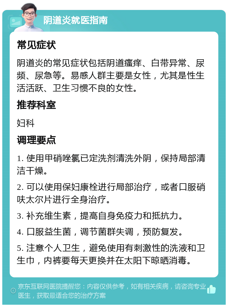 阴道炎就医指南 常见症状 阴道炎的常见症状包括阴道瘙痒、白带异常、尿频、尿急等。易感人群主要是女性，尤其是性生活活跃、卫生习惯不良的女性。 推荐科室 妇科 调理要点 1. 使用甲硝唑氯已定洗剂清洗外阴，保持局部清洁干燥。 2. 可以使用保妇康栓进行局部治疗，或者口服硝呋太尔片进行全身治疗。 3. 补充维生素，提高自身免疫力和抵抗力。 4. 口服益生菌，调节菌群失调，预防复发。 5. 注意个人卫生，避免使用有刺激性的洗液和卫生巾，内裤要每天更换并在太阳下晾晒消毒。