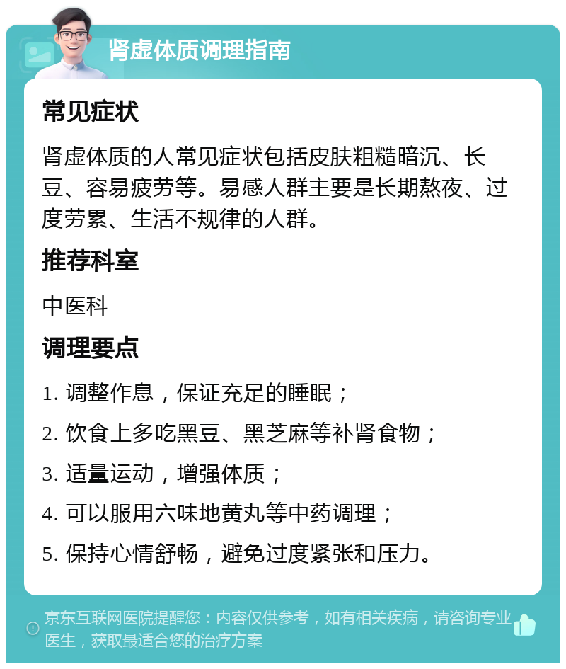 肾虚体质调理指南 常见症状 肾虚体质的人常见症状包括皮肤粗糙暗沉、长豆、容易疲劳等。易感人群主要是长期熬夜、过度劳累、生活不规律的人群。 推荐科室 中医科 调理要点 1. 调整作息，保证充足的睡眠； 2. 饮食上多吃黑豆、黑芝麻等补肾食物； 3. 适量运动，增强体质； 4. 可以服用六味地黄丸等中药调理； 5. 保持心情舒畅，避免过度紧张和压力。