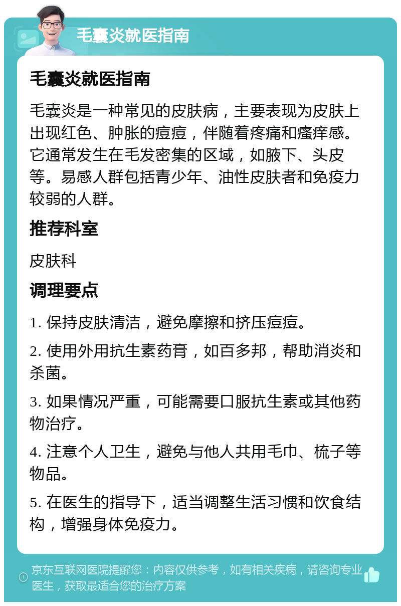 毛囊炎就医指南 毛囊炎就医指南 毛囊炎是一种常见的皮肤病，主要表现为皮肤上出现红色、肿胀的痘痘，伴随着疼痛和瘙痒感。它通常发生在毛发密集的区域，如腋下、头皮等。易感人群包括青少年、油性皮肤者和免疫力较弱的人群。 推荐科室 皮肤科 调理要点 1. 保持皮肤清洁，避免摩擦和挤压痘痘。 2. 使用外用抗生素药膏，如百多邦，帮助消炎和杀菌。 3. 如果情况严重，可能需要口服抗生素或其他药物治疗。 4. 注意个人卫生，避免与他人共用毛巾、梳子等物品。 5. 在医生的指导下，适当调整生活习惯和饮食结构，增强身体免疫力。