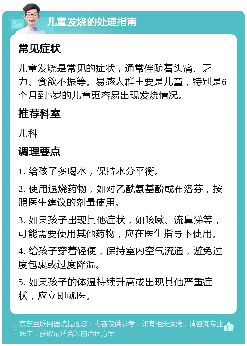 儿童发烧的处理指南 常见症状 儿童发烧是常见的症状，通常伴随着头痛、乏力、食欲不振等。易感人群主要是儿童，特别是6个月到5岁的儿童更容易出现发烧情况。 推荐科室 儿科 调理要点 1. 给孩子多喝水，保持水分平衡。 2. 使用退烧药物，如对乙酰氨基酚或布洛芬，按照医生建议的剂量使用。 3. 如果孩子出现其他症状，如咳嗽、流鼻涕等，可能需要使用其他药物，应在医生指导下使用。 4. 给孩子穿着轻便，保持室内空气流通，避免过度包裹或过度降温。 5. 如果孩子的体温持续升高或出现其他严重症状，应立即就医。