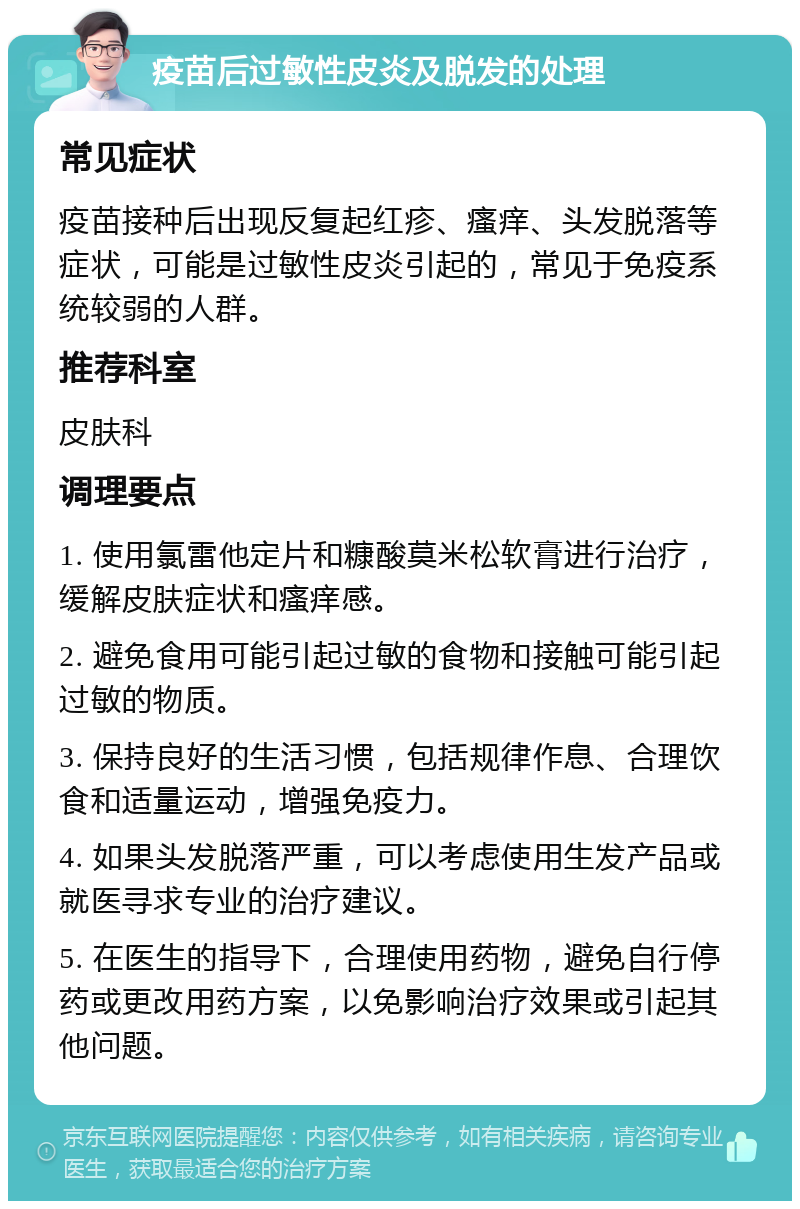 疫苗后过敏性皮炎及脱发的处理 常见症状 疫苗接种后出现反复起红疹、瘙痒、头发脱落等症状，可能是过敏性皮炎引起的，常见于免疫系统较弱的人群。 推荐科室 皮肤科 调理要点 1. 使用氯雷他定片和糠酸莫米松软膏进行治疗，缓解皮肤症状和瘙痒感。 2. 避免食用可能引起过敏的食物和接触可能引起过敏的物质。 3. 保持良好的生活习惯，包括规律作息、合理饮食和适量运动，增强免疫力。 4. 如果头发脱落严重，可以考虑使用生发产品或就医寻求专业的治疗建议。 5. 在医生的指导下，合理使用药物，避免自行停药或更改用药方案，以免影响治疗效果或引起其他问题。