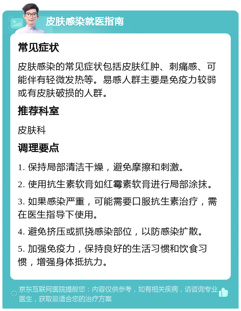 皮肤感染就医指南 常见症状 皮肤感染的常见症状包括皮肤红肿、刺痛感、可能伴有轻微发热等。易感人群主要是免疫力较弱或有皮肤破损的人群。 推荐科室 皮肤科 调理要点 1. 保持局部清洁干燥，避免摩擦和刺激。 2. 使用抗生素软膏如红霉素软膏进行局部涂抹。 3. 如果感染严重，可能需要口服抗生素治疗，需在医生指导下使用。 4. 避免挤压或抓挠感染部位，以防感染扩散。 5. 加强免疫力，保持良好的生活习惯和饮食习惯，增强身体抵抗力。