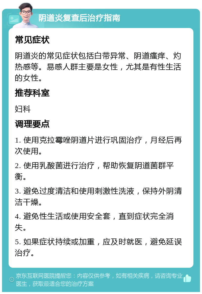 阴道炎复查后治疗指南 常见症状 阴道炎的常见症状包括白带异常、阴道瘙痒、灼热感等。易感人群主要是女性，尤其是有性生活的女性。 推荐科室 妇科 调理要点 1. 使用克拉霉唑阴道片进行巩固治疗，月经后再次使用。 2. 使用乳酸菌进行治疗，帮助恢复阴道菌群平衡。 3. 避免过度清洁和使用刺激性洗液，保持外阴清洁干燥。 4. 避免性生活或使用安全套，直到症状完全消失。 5. 如果症状持续或加重，应及时就医，避免延误治疗。