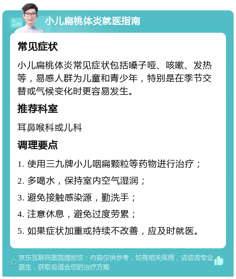 小儿扁桃体炎就医指南 常见症状 小儿扁桃体炎常见症状包括嗓子哑、咳嗽、发热等，易感人群为儿童和青少年，特别是在季节交替或气候变化时更容易发生。 推荐科室 耳鼻喉科或儿科 调理要点 1. 使用三九牌小儿咽扁颗粒等药物进行治疗； 2. 多喝水，保持室内空气湿润； 3. 避免接触感染源，勤洗手； 4. 注意休息，避免过度劳累； 5. 如果症状加重或持续不改善，应及时就医。