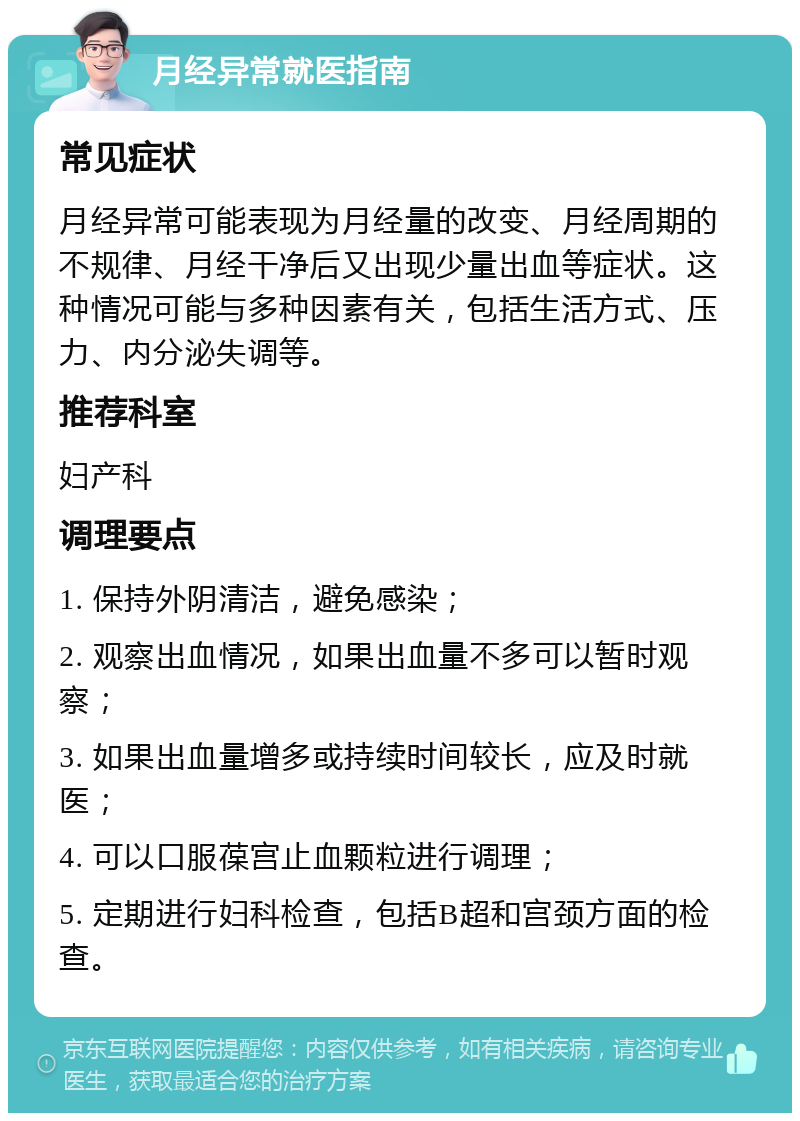 月经异常就医指南 常见症状 月经异常可能表现为月经量的改变、月经周期的不规律、月经干净后又出现少量出血等症状。这种情况可能与多种因素有关，包括生活方式、压力、内分泌失调等。 推荐科室 妇产科 调理要点 1. 保持外阴清洁，避免感染； 2. 观察出血情况，如果出血量不多可以暂时观察； 3. 如果出血量增多或持续时间较长，应及时就医； 4. 可以口服葆宫止血颗粒进行调理； 5. 定期进行妇科检查，包括B超和宫颈方面的检查。