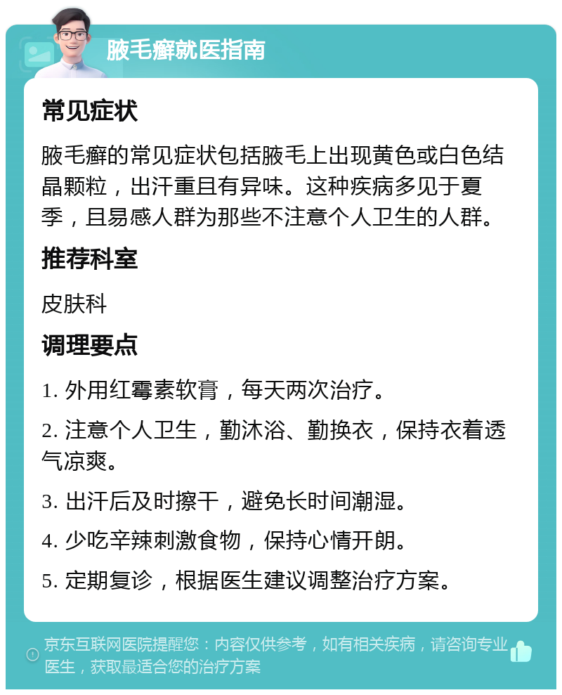 腋毛癣就医指南 常见症状 腋毛癣的常见症状包括腋毛上出现黄色或白色结晶颗粒，出汗重且有异味。这种疾病多见于夏季，且易感人群为那些不注意个人卫生的人群。 推荐科室 皮肤科 调理要点 1. 外用红霉素软膏，每天两次治疗。 2. 注意个人卫生，勤沐浴、勤换衣，保持衣着透气凉爽。 3. 出汗后及时擦干，避免长时间潮湿。 4. 少吃辛辣刺激食物，保持心情开朗。 5. 定期复诊，根据医生建议调整治疗方案。