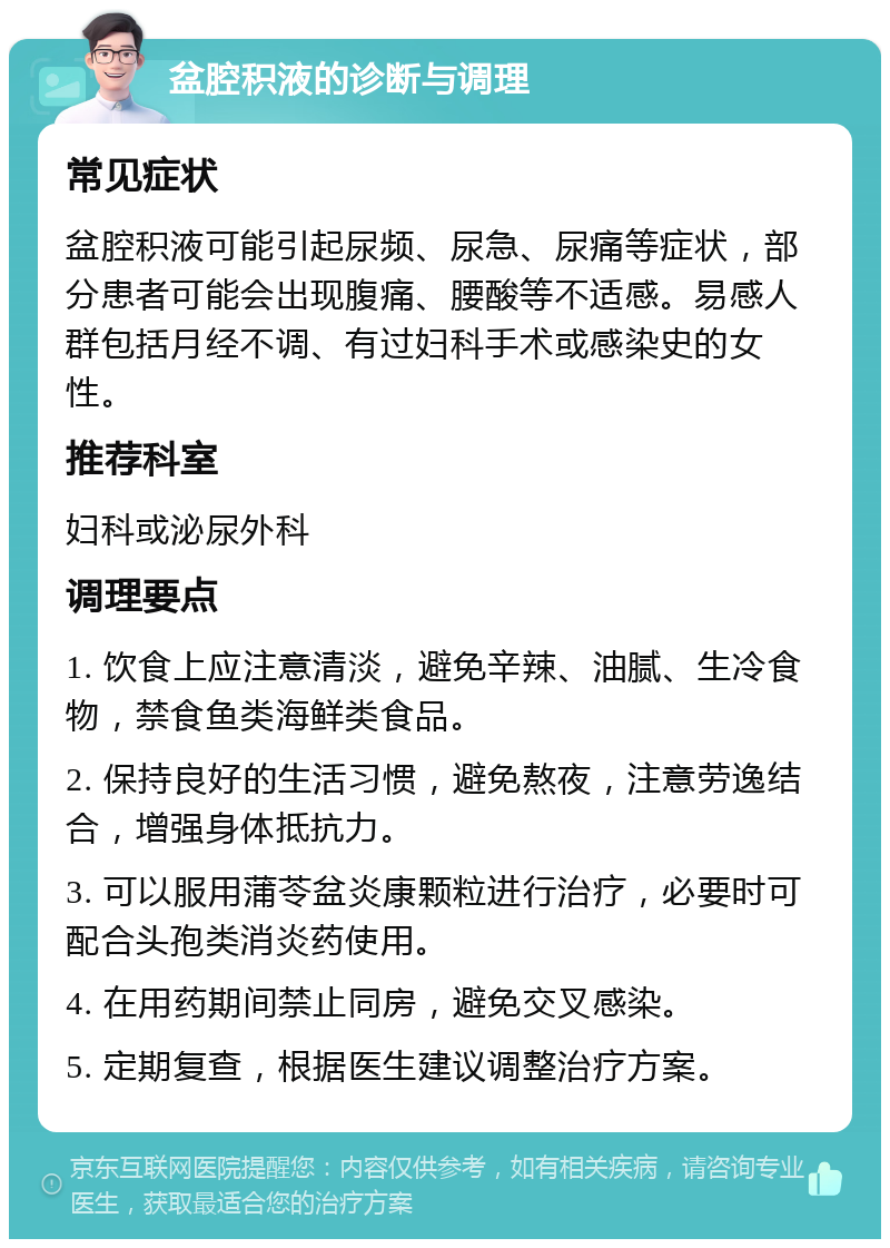 盆腔积液的诊断与调理 常见症状 盆腔积液可能引起尿频、尿急、尿痛等症状，部分患者可能会出现腹痛、腰酸等不适感。易感人群包括月经不调、有过妇科手术或感染史的女性。 推荐科室 妇科或泌尿外科 调理要点 1. 饮食上应注意清淡，避免辛辣、油腻、生冷食物，禁食鱼类海鲜类食品。 2. 保持良好的生活习惯，避免熬夜，注意劳逸结合，增强身体抵抗力。 3. 可以服用蒲苓盆炎康颗粒进行治疗，必要时可配合头孢类消炎药使用。 4. 在用药期间禁止同房，避免交叉感染。 5. 定期复查，根据医生建议调整治疗方案。