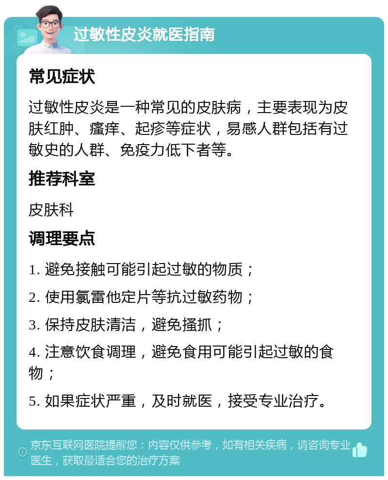 过敏性皮炎就医指南 常见症状 过敏性皮炎是一种常见的皮肤病，主要表现为皮肤红肿、瘙痒、起疹等症状，易感人群包括有过敏史的人群、免疫力低下者等。 推荐科室 皮肤科 调理要点 1. 避免接触可能引起过敏的物质； 2. 使用氯雷他定片等抗过敏药物； 3. 保持皮肤清洁，避免搔抓； 4. 注意饮食调理，避免食用可能引起过敏的食物； 5. 如果症状严重，及时就医，接受专业治疗。