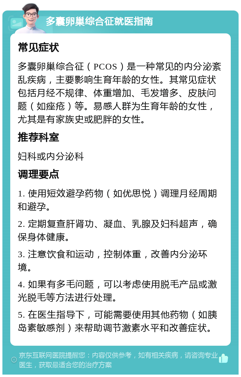 多囊卵巢综合征就医指南 常见症状 多囊卵巢综合征（PCOS）是一种常见的内分泌紊乱疾病，主要影响生育年龄的女性。其常见症状包括月经不规律、体重增加、毛发增多、皮肤问题（如痤疮）等。易感人群为生育年龄的女性，尤其是有家族史或肥胖的女性。 推荐科室 妇科或内分泌科 调理要点 1. 使用短效避孕药物（如优思悦）调理月经周期和避孕。 2. 定期复查肝肾功、凝血、乳腺及妇科超声，确保身体健康。 3. 注意饮食和运动，控制体重，改善内分泌环境。 4. 如果有多毛问题，可以考虑使用脱毛产品或激光脱毛等方法进行处理。 5. 在医生指导下，可能需要使用其他药物（如胰岛素敏感剂）来帮助调节激素水平和改善症状。