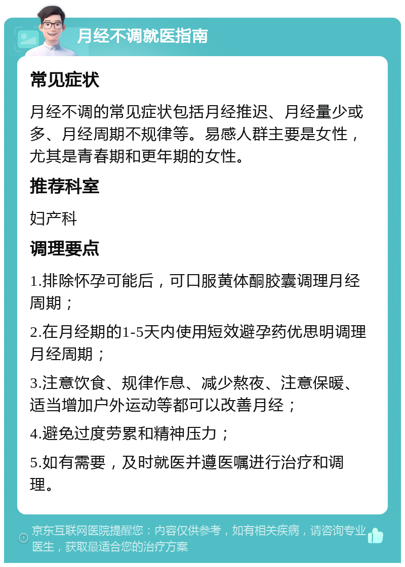 月经不调就医指南 常见症状 月经不调的常见症状包括月经推迟、月经量少或多、月经周期不规律等。易感人群主要是女性，尤其是青春期和更年期的女性。 推荐科室 妇产科 调理要点 1.排除怀孕可能后，可口服黄体酮胶囊调理月经周期； 2.在月经期的1-5天内使用短效避孕药优思明调理月经周期； 3.注意饮食、规律作息、减少熬夜、注意保暖、适当增加户外运动等都可以改善月经； 4.避免过度劳累和精神压力； 5.如有需要，及时就医并遵医嘱进行治疗和调理。