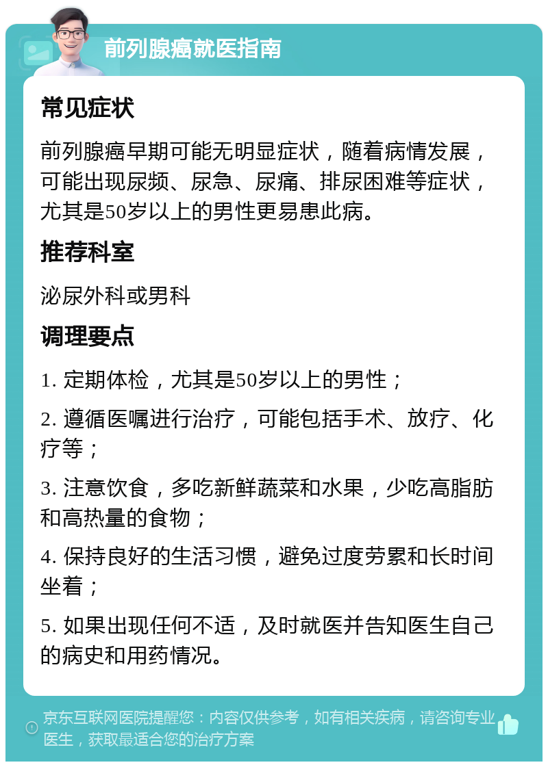 前列腺癌就医指南 常见症状 前列腺癌早期可能无明显症状，随着病情发展，可能出现尿频、尿急、尿痛、排尿困难等症状，尤其是50岁以上的男性更易患此病。 推荐科室 泌尿外科或男科 调理要点 1. 定期体检，尤其是50岁以上的男性； 2. 遵循医嘱进行治疗，可能包括手术、放疗、化疗等； 3. 注意饮食，多吃新鲜蔬菜和水果，少吃高脂肪和高热量的食物； 4. 保持良好的生活习惯，避免过度劳累和长时间坐着； 5. 如果出现任何不适，及时就医并告知医生自己的病史和用药情况。