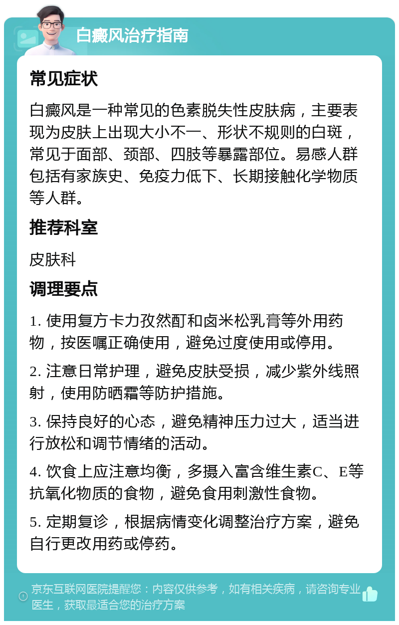 白癜风治疗指南 常见症状 白癜风是一种常见的色素脱失性皮肤病，主要表现为皮肤上出现大小不一、形状不规则的白斑，常见于面部、颈部、四肢等暴露部位。易感人群包括有家族史、免疫力低下、长期接触化学物质等人群。 推荐科室 皮肤科 调理要点 1. 使用复方卡力孜然酊和卤米松乳膏等外用药物，按医嘱正确使用，避免过度使用或停用。 2. 注意日常护理，避免皮肤受损，减少紫外线照射，使用防晒霜等防护措施。 3. 保持良好的心态，避免精神压力过大，适当进行放松和调节情绪的活动。 4. 饮食上应注意均衡，多摄入富含维生素C、E等抗氧化物质的食物，避免食用刺激性食物。 5. 定期复诊，根据病情变化调整治疗方案，避免自行更改用药或停药。