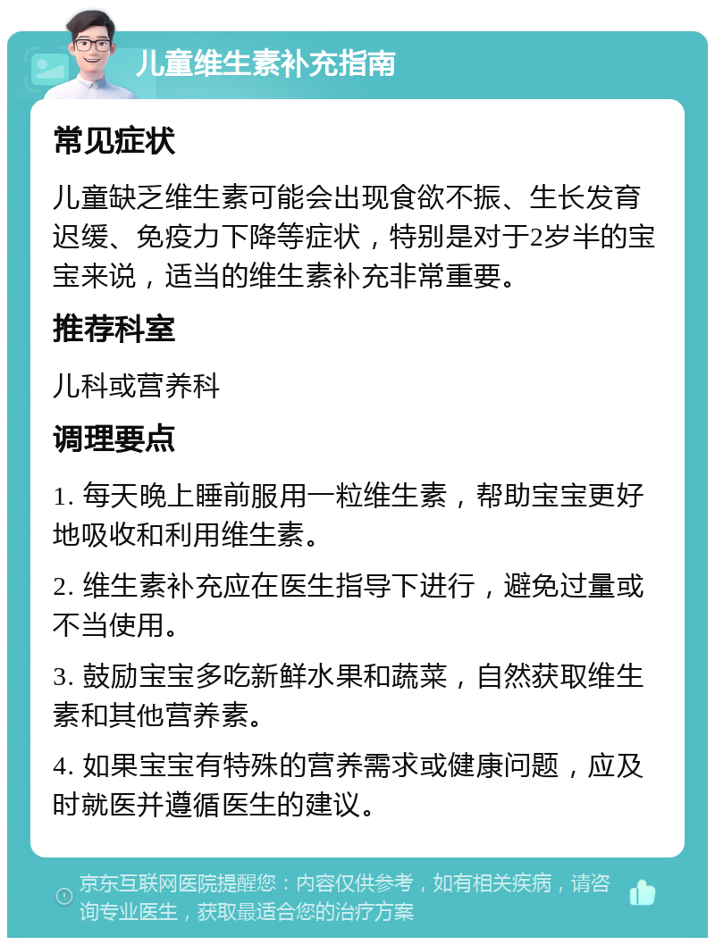 儿童维生素补充指南 常见症状 儿童缺乏维生素可能会出现食欲不振、生长发育迟缓、免疫力下降等症状，特别是对于2岁半的宝宝来说，适当的维生素补充非常重要。 推荐科室 儿科或营养科 调理要点 1. 每天晚上睡前服用一粒维生素，帮助宝宝更好地吸收和利用维生素。 2. 维生素补充应在医生指导下进行，避免过量或不当使用。 3. 鼓励宝宝多吃新鲜水果和蔬菜，自然获取维生素和其他营养素。 4. 如果宝宝有特殊的营养需求或健康问题，应及时就医并遵循医生的建议。