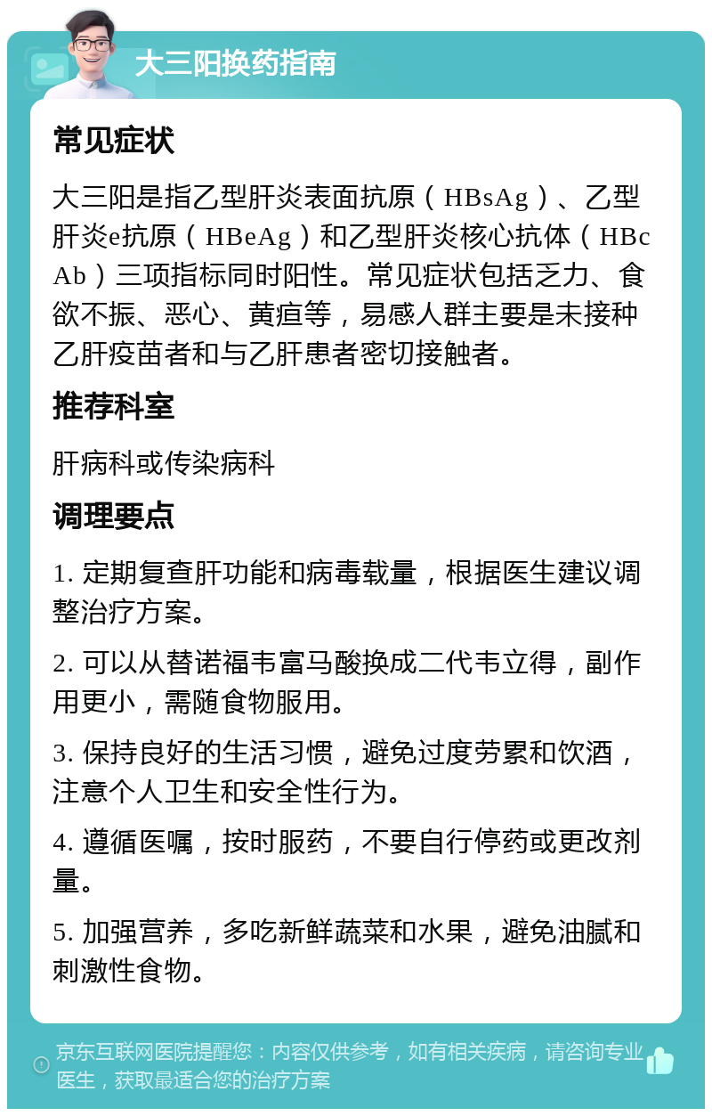 大三阳换药指南 常见症状 大三阳是指乙型肝炎表面抗原（HBsAg）、乙型肝炎e抗原（HBeAg）和乙型肝炎核心抗体（HBcAb）三项指标同时阳性。常见症状包括乏力、食欲不振、恶心、黄疸等，易感人群主要是未接种乙肝疫苗者和与乙肝患者密切接触者。 推荐科室 肝病科或传染病科 调理要点 1. 定期复查肝功能和病毒载量，根据医生建议调整治疗方案。 2. 可以从替诺福韦富马酸换成二代韦立得，副作用更小，需随食物服用。 3. 保持良好的生活习惯，避免过度劳累和饮酒，注意个人卫生和安全性行为。 4. 遵循医嘱，按时服药，不要自行停药或更改剂量。 5. 加强营养，多吃新鲜蔬菜和水果，避免油腻和刺激性食物。