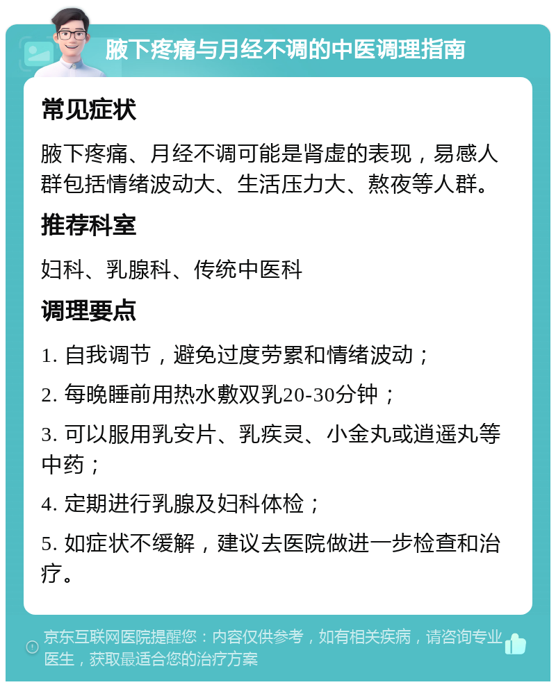 腋下疼痛与月经不调的中医调理指南 常见症状 腋下疼痛、月经不调可能是肾虚的表现，易感人群包括情绪波动大、生活压力大、熬夜等人群。 推荐科室 妇科、乳腺科、传统中医科 调理要点 1. 自我调节，避免过度劳累和情绪波动； 2. 每晚睡前用热水敷双乳20-30分钟； 3. 可以服用乳安片、乳疾灵、小金丸或逍遥丸等中药； 4. 定期进行乳腺及妇科体检； 5. 如症状不缓解，建议去医院做进一步检查和治疗。