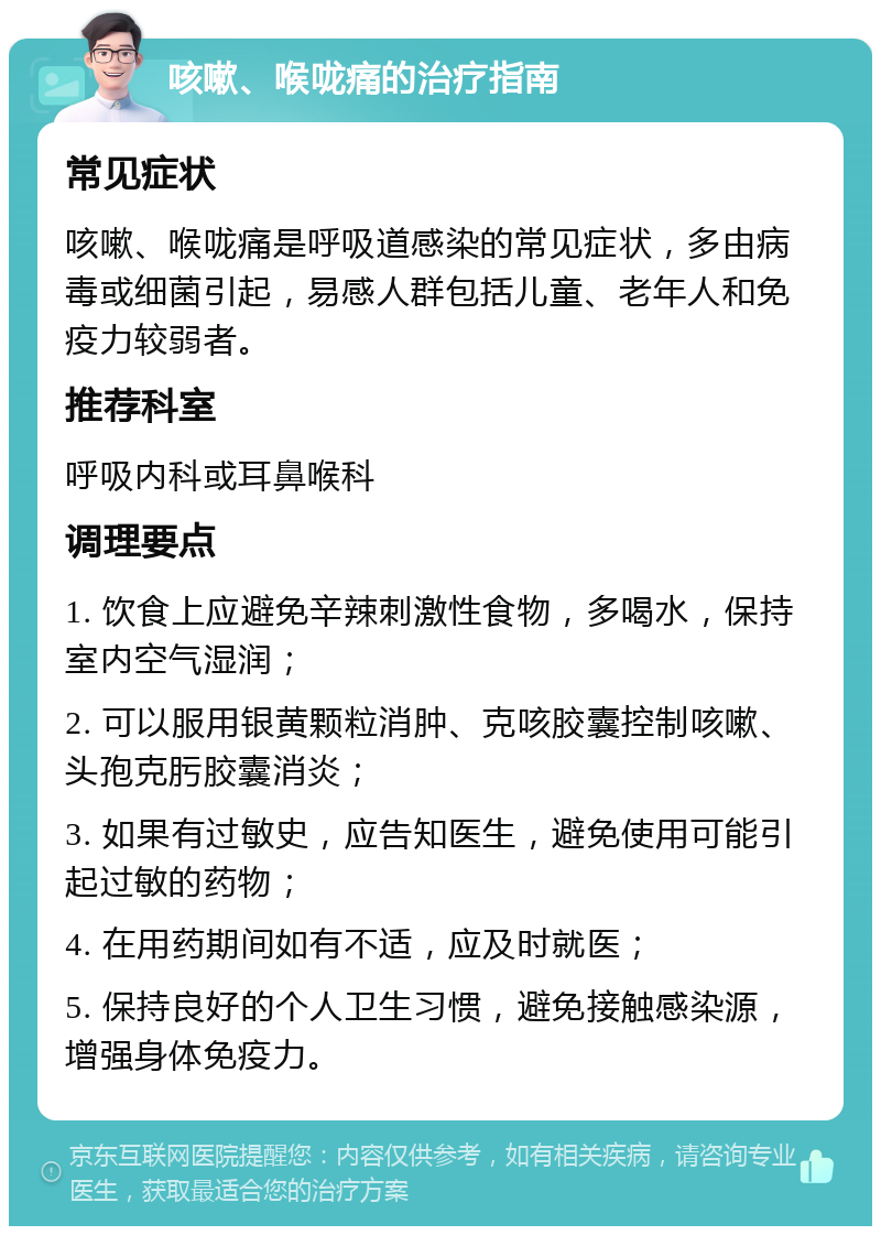 咳嗽、喉咙痛的治疗指南 常见症状 咳嗽、喉咙痛是呼吸道感染的常见症状，多由病毒或细菌引起，易感人群包括儿童、老年人和免疫力较弱者。 推荐科室 呼吸内科或耳鼻喉科 调理要点 1. 饮食上应避免辛辣刺激性食物，多喝水，保持室内空气湿润； 2. 可以服用银黄颗粒消肿、克咳胶囊控制咳嗽、头孢克肟胶囊消炎； 3. 如果有过敏史，应告知医生，避免使用可能引起过敏的药物； 4. 在用药期间如有不适，应及时就医； 5. 保持良好的个人卫生习惯，避免接触感染源，增强身体免疫力。