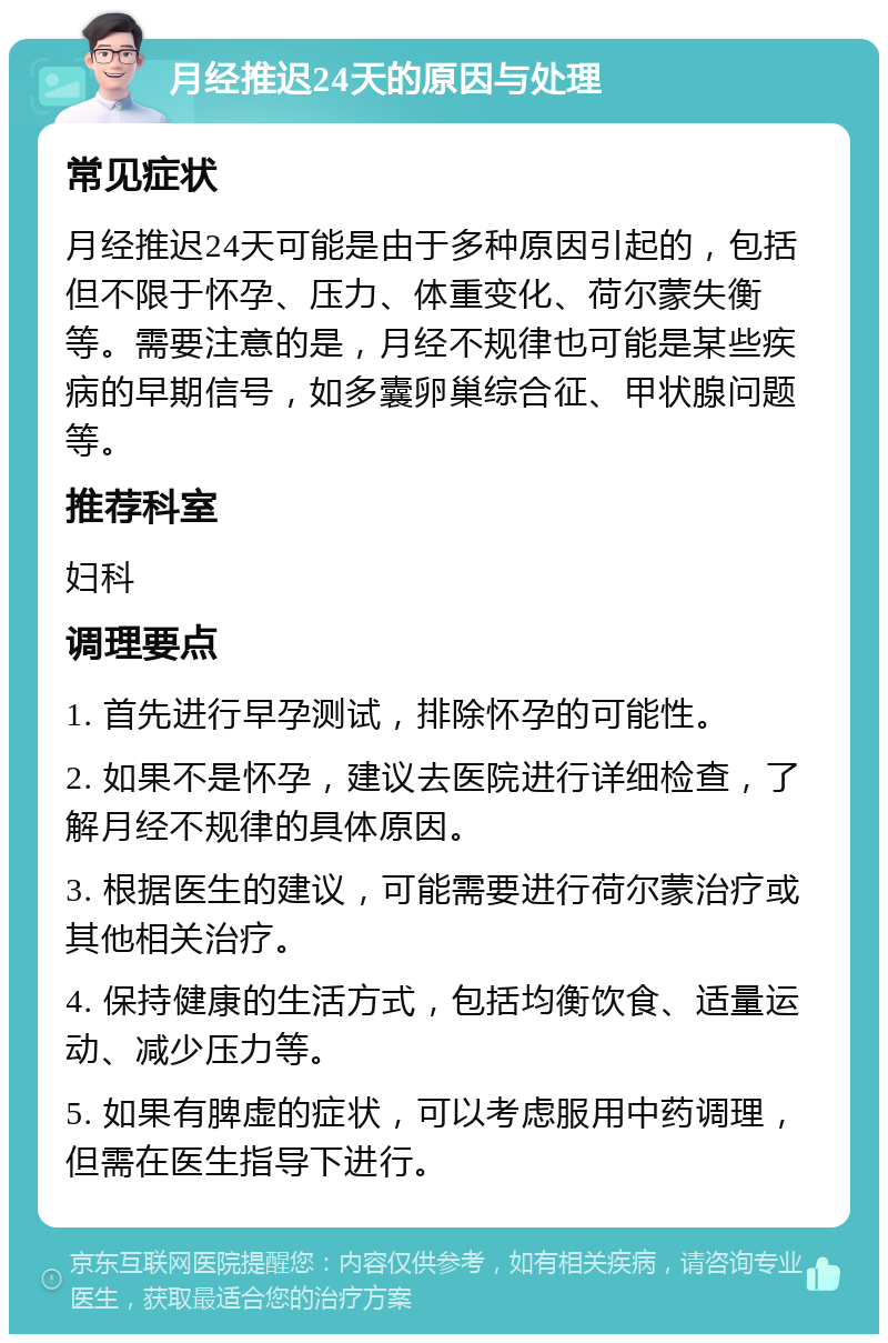 月经推迟24天的原因与处理 常见症状 月经推迟24天可能是由于多种原因引起的，包括但不限于怀孕、压力、体重变化、荷尔蒙失衡等。需要注意的是，月经不规律也可能是某些疾病的早期信号，如多囊卵巢综合征、甲状腺问题等。 推荐科室 妇科 调理要点 1. 首先进行早孕测试，排除怀孕的可能性。 2. 如果不是怀孕，建议去医院进行详细检查，了解月经不规律的具体原因。 3. 根据医生的建议，可能需要进行荷尔蒙治疗或其他相关治疗。 4. 保持健康的生活方式，包括均衡饮食、适量运动、减少压力等。 5. 如果有脾虚的症状，可以考虑服用中药调理，但需在医生指导下进行。