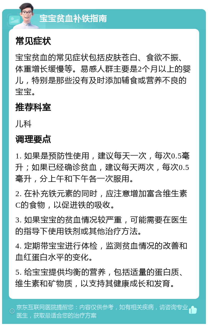 宝宝贫血补铁指南 常见症状 宝宝贫血的常见症状包括皮肤苍白、食欲不振、体重增长缓慢等。易感人群主要是2个月以上的婴儿，特别是那些没有及时添加辅食或营养不良的宝宝。 推荐科室 儿科 调理要点 1. 如果是预防性使用，建议每天一次，每次0.5毫升；如果已经确诊贫血，建议每天两次，每次0.5毫升，分上午和下午各一次服用。 2. 在补充铁元素的同时，应注意增加富含维生素C的食物，以促进铁的吸收。 3. 如果宝宝的贫血情况较严重，可能需要在医生的指导下使用铁剂或其他治疗方法。 4. 定期带宝宝进行体检，监测贫血情况的改善和血红蛋白水平的变化。 5. 给宝宝提供均衡的营养，包括适量的蛋白质、维生素和矿物质，以支持其健康成长和发育。