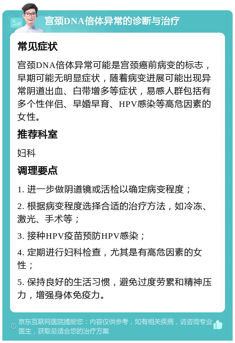 宫颈DNA倍体异常的诊断与治疗 常见症状 宫颈DNA倍体异常可能是宫颈癌前病变的标志，早期可能无明显症状，随着病变进展可能出现异常阴道出血、白带增多等症状，易感人群包括有多个性伴侣、早婚早育、HPV感染等高危因素的女性。 推荐科室 妇科 调理要点 1. 进一步做阴道镜或活检以确定病变程度； 2. 根据病变程度选择合适的治疗方法，如冷冻、激光、手术等； 3. 接种HPV疫苗预防HPV感染； 4. 定期进行妇科检查，尤其是有高危因素的女性； 5. 保持良好的生活习惯，避免过度劳累和精神压力，增强身体免疫力。