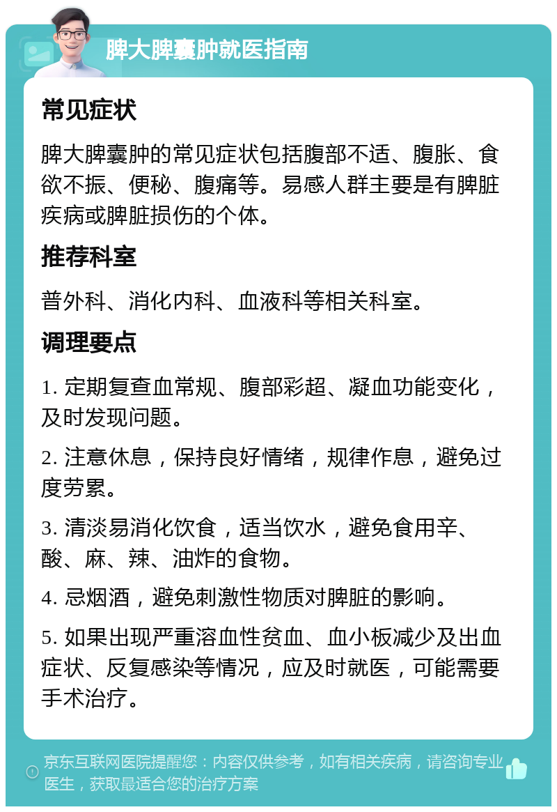 脾大脾囊肿就医指南 常见症状 脾大脾囊肿的常见症状包括腹部不适、腹胀、食欲不振、便秘、腹痛等。易感人群主要是有脾脏疾病或脾脏损伤的个体。 推荐科室 普外科、消化内科、血液科等相关科室。 调理要点 1. 定期复查血常规、腹部彩超、凝血功能变化，及时发现问题。 2. 注意休息，保持良好情绪，规律作息，避免过度劳累。 3. 清淡易消化饮食，适当饮水，避免食用辛、酸、麻、辣、油炸的食物。 4. 忌烟酒，避免刺激性物质对脾脏的影响。 5. 如果出现严重溶血性贫血、血小板减少及出血症状、反复感染等情况，应及时就医，可能需要手术治疗。