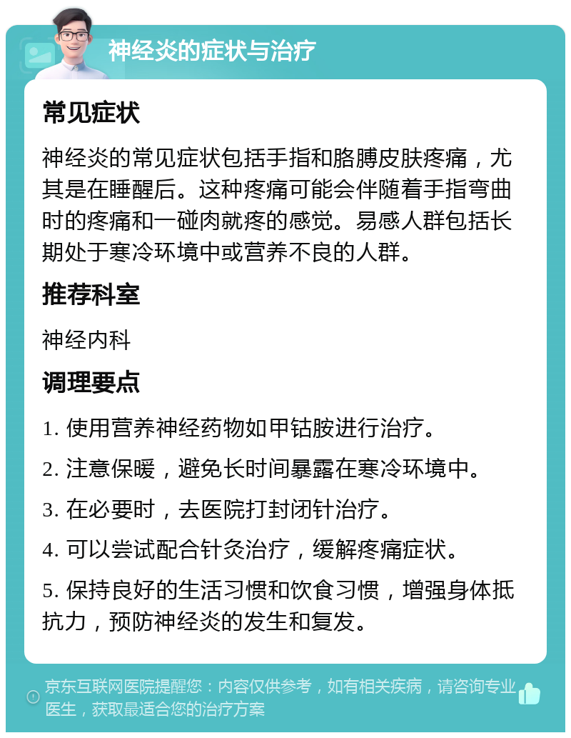 神经炎的症状与治疗 常见症状 神经炎的常见症状包括手指和胳膊皮肤疼痛，尤其是在睡醒后。这种疼痛可能会伴随着手指弯曲时的疼痛和一碰肉就疼的感觉。易感人群包括长期处于寒冷环境中或营养不良的人群。 推荐科室 神经内科 调理要点 1. 使用营养神经药物如甲钴胺进行治疗。 2. 注意保暖，避免长时间暴露在寒冷环境中。 3. 在必要时，去医院打封闭针治疗。 4. 可以尝试配合针灸治疗，缓解疼痛症状。 5. 保持良好的生活习惯和饮食习惯，增强身体抵抗力，预防神经炎的发生和复发。