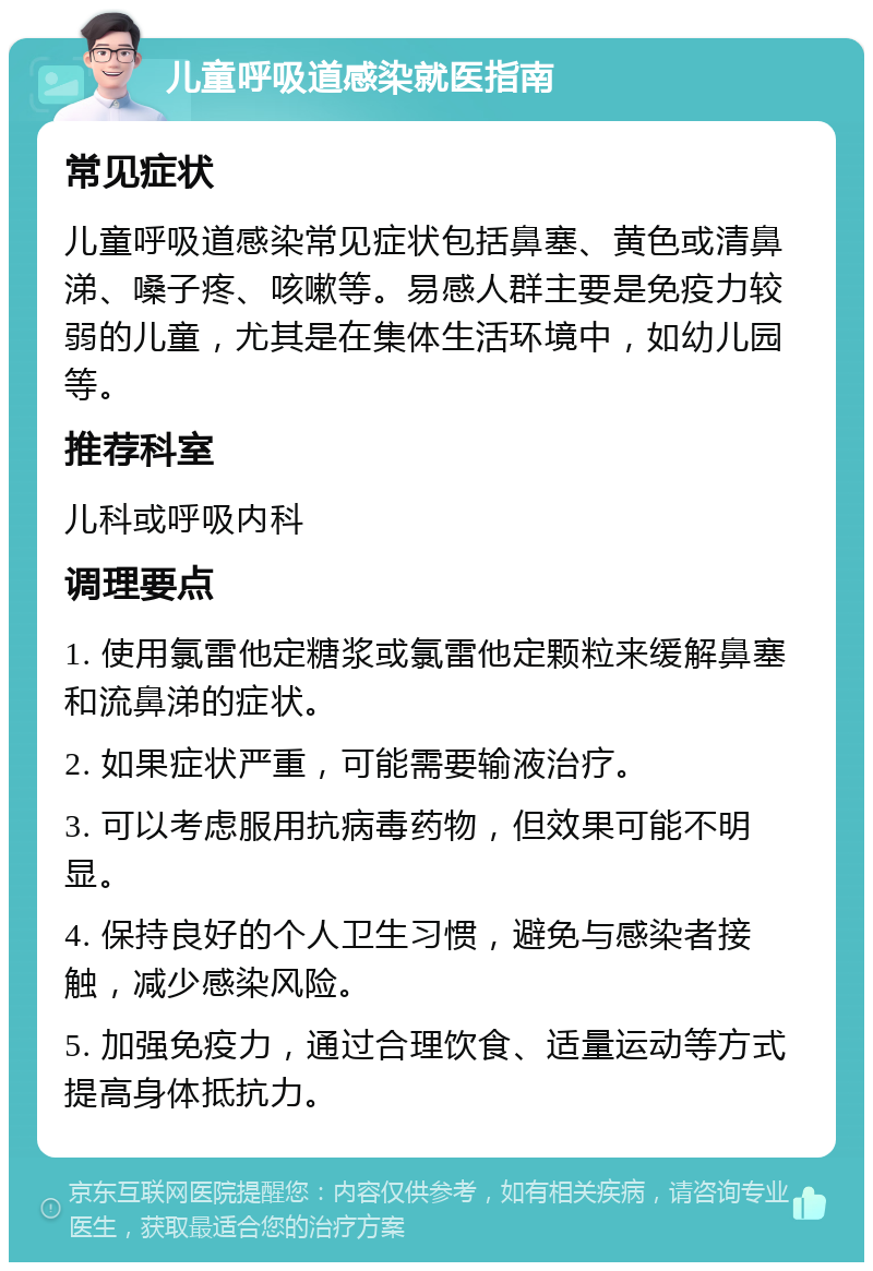 儿童呼吸道感染就医指南 常见症状 儿童呼吸道感染常见症状包括鼻塞、黄色或清鼻涕、嗓子疼、咳嗽等。易感人群主要是免疫力较弱的儿童，尤其是在集体生活环境中，如幼儿园等。 推荐科室 儿科或呼吸内科 调理要点 1. 使用氯雷他定糖浆或氯雷他定颗粒来缓解鼻塞和流鼻涕的症状。 2. 如果症状严重，可能需要输液治疗。 3. 可以考虑服用抗病毒药物，但效果可能不明显。 4. 保持良好的个人卫生习惯，避免与感染者接触，减少感染风险。 5. 加强免疫力，通过合理饮食、适量运动等方式提高身体抵抗力。