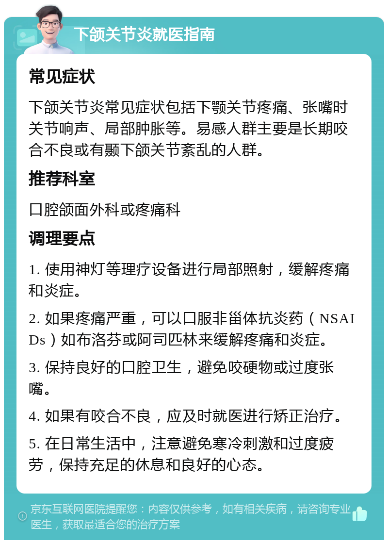 下颌关节炎就医指南 常见症状 下颌关节炎常见症状包括下颚关节疼痛、张嘴时关节响声、局部肿胀等。易感人群主要是长期咬合不良或有颞下颌关节紊乱的人群。 推荐科室 口腔颌面外科或疼痛科 调理要点 1. 使用神灯等理疗设备进行局部照射，缓解疼痛和炎症。 2. 如果疼痛严重，可以口服非甾体抗炎药（NSAIDs）如布洛芬或阿司匹林来缓解疼痛和炎症。 3. 保持良好的口腔卫生，避免咬硬物或过度张嘴。 4. 如果有咬合不良，应及时就医进行矫正治疗。 5. 在日常生活中，注意避免寒冷刺激和过度疲劳，保持充足的休息和良好的心态。