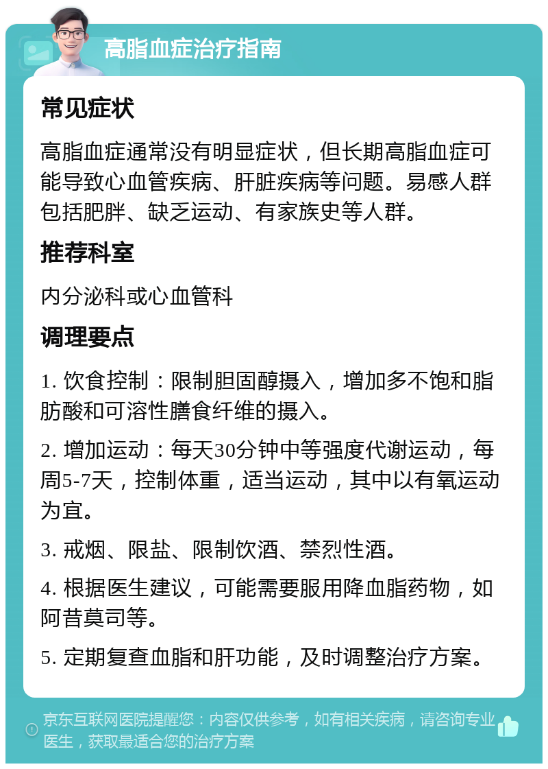 高脂血症治疗指南 常见症状 高脂血症通常没有明显症状，但长期高脂血症可能导致心血管疾病、肝脏疾病等问题。易感人群包括肥胖、缺乏运动、有家族史等人群。 推荐科室 内分泌科或心血管科 调理要点 1. 饮食控制：限制胆固醇摄入，增加多不饱和脂肪酸和可溶性膳食纤维的摄入。 2. 增加运动：每天30分钟中等强度代谢运动，每周5-7天，控制体重，适当运动，其中以有氧运动为宜。 3. 戒烟、限盐、限制饮酒、禁烈性酒。 4. 根据医生建议，可能需要服用降血脂药物，如阿昔莫司等。 5. 定期复查血脂和肝功能，及时调整治疗方案。