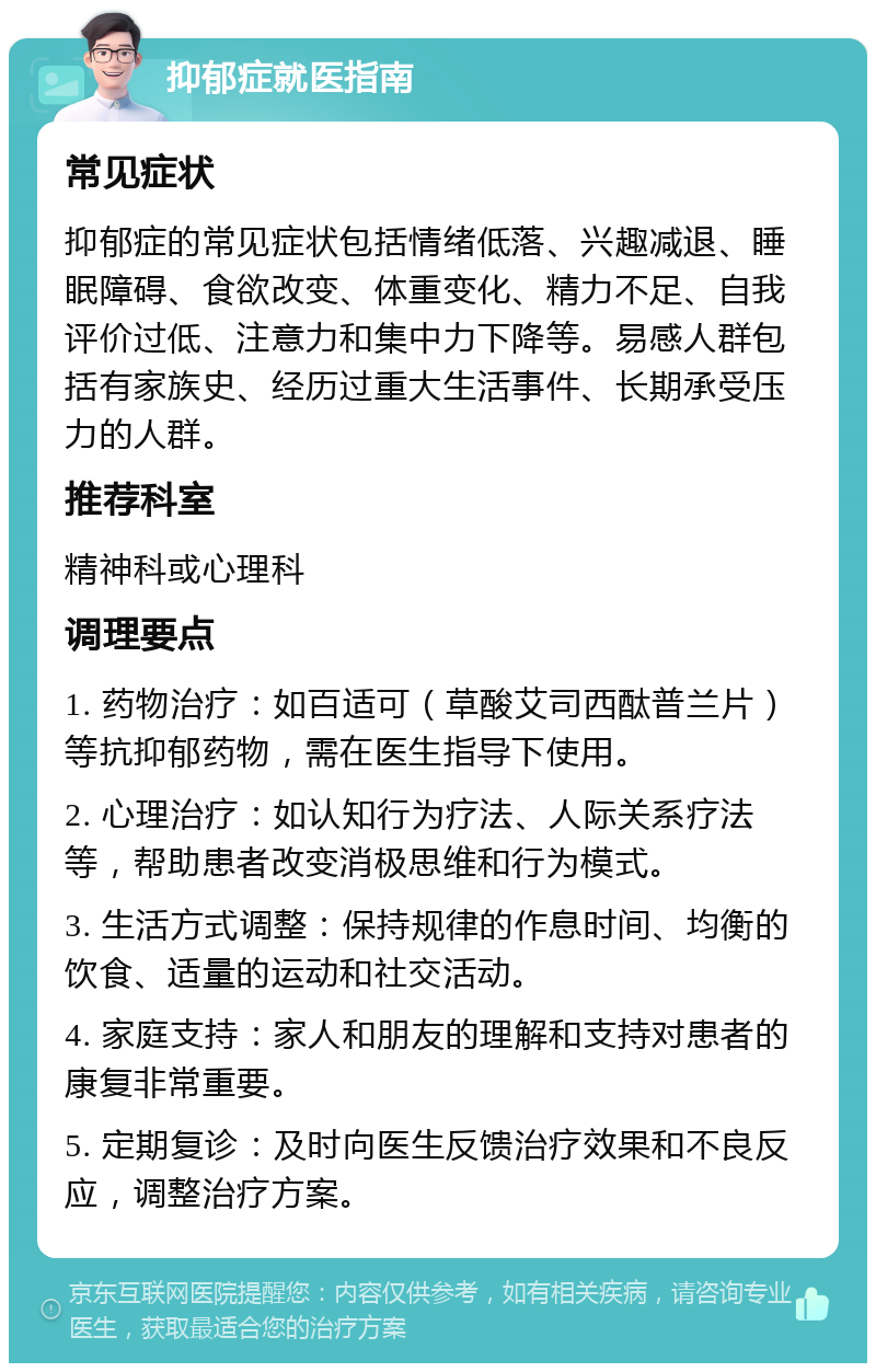 抑郁症就医指南 常见症状 抑郁症的常见症状包括情绪低落、兴趣减退、睡眠障碍、食欲改变、体重变化、精力不足、自我评价过低、注意力和集中力下降等。易感人群包括有家族史、经历过重大生活事件、长期承受压力的人群。 推荐科室 精神科或心理科 调理要点 1. 药物治疗：如百适可（草酸艾司西酞普兰片）等抗抑郁药物，需在医生指导下使用。 2. 心理治疗：如认知行为疗法、人际关系疗法等，帮助患者改变消极思维和行为模式。 3. 生活方式调整：保持规律的作息时间、均衡的饮食、适量的运动和社交活动。 4. 家庭支持：家人和朋友的理解和支持对患者的康复非常重要。 5. 定期复诊：及时向医生反馈治疗效果和不良反应，调整治疗方案。