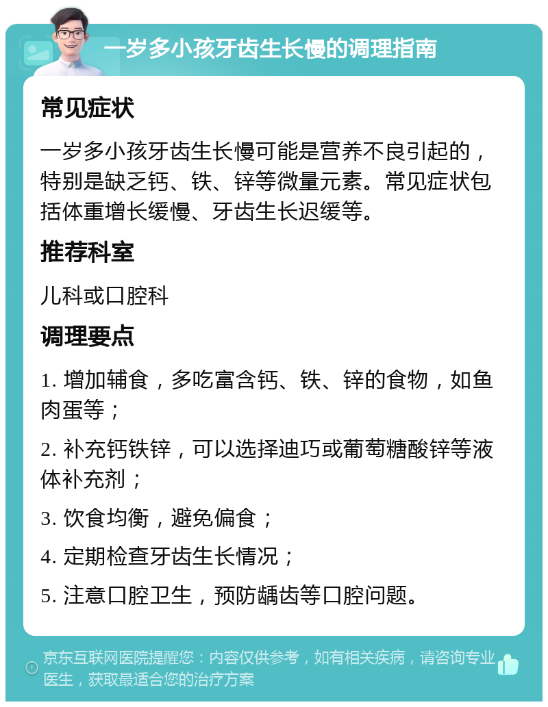 一岁多小孩牙齿生长慢的调理指南 常见症状 一岁多小孩牙齿生长慢可能是营养不良引起的，特别是缺乏钙、铁、锌等微量元素。常见症状包括体重增长缓慢、牙齿生长迟缓等。 推荐科室 儿科或口腔科 调理要点 1. 增加辅食，多吃富含钙、铁、锌的食物，如鱼肉蛋等； 2. 补充钙铁锌，可以选择迪巧或葡萄糖酸锌等液体补充剂； 3. 饮食均衡，避免偏食； 4. 定期检查牙齿生长情况； 5. 注意口腔卫生，预防龋齿等口腔问题。